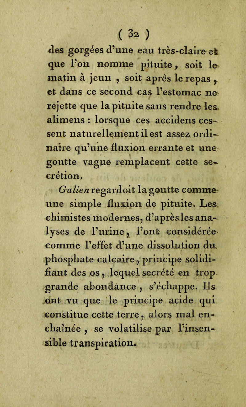 ( 3^ ) des gorgées d’une eau très-claire efc que l’on nomme pituite, soit le matin à jeun , soit après le repas r et dans ce second cas l’estomac ne rejette que la pituite sans rendre les. alimens : lorsque ces accidens ces- sent naturellement il est assez ordi- naire qu’une fluxion errante et une goutte vague remplacent cette se- crétion. Galien regardoit la goutte comme' une simple fluxion de pituite. Les chimistes modernes, d’aprèsles ana- lyses de l’urine j l’ont considérée comme l’effet d’une dissolution du. phosphate calcaire, principe solidi- fiant des os, lequel secrété en trop grande abondance , s’échappe. Ils ont vu que le principe acide qui constitue cette terre, alors mal en- chaînée , se volatilise par l’insen- sible transpiration.