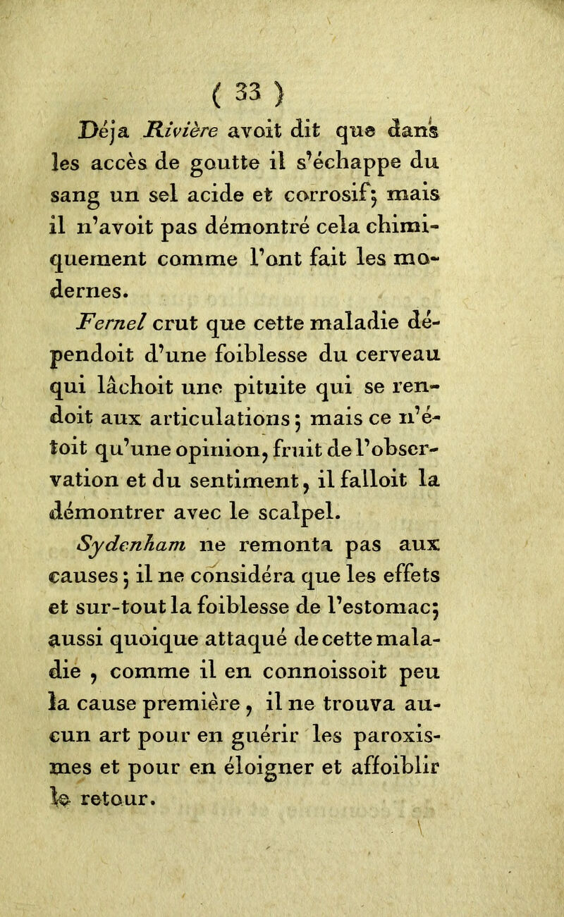 Déjà Rivière avait dit que dans les accès de goutte il s’échappe du sang un sel acide et corrosif j mais il n’avoit pas démontré cela chimi- quement comme l’ont fait les mo- dernes. Fernel crut que cette maladie dé- pendoit d’une foihlesse du cerveau qui lâchoit une pituite qui se ren- doit aux articulations 5 mais ce 11’é- toit qu’une opinion, fruit de l’obser- vation et du sentiment, ilfalloit la démontrer avec le scalpel. Sydenham ne remonta pas aux causes 5 il ne considéra que les effets et sur-tout la foihlesse de l’estomacj aussi quoique attaqué de cette mala- die , comme il en connoissoit peu la cause première , il ne trouva au- cun art pour en guérir les paroxis- mes et pour en éloigner et affoiblir retour. , ;