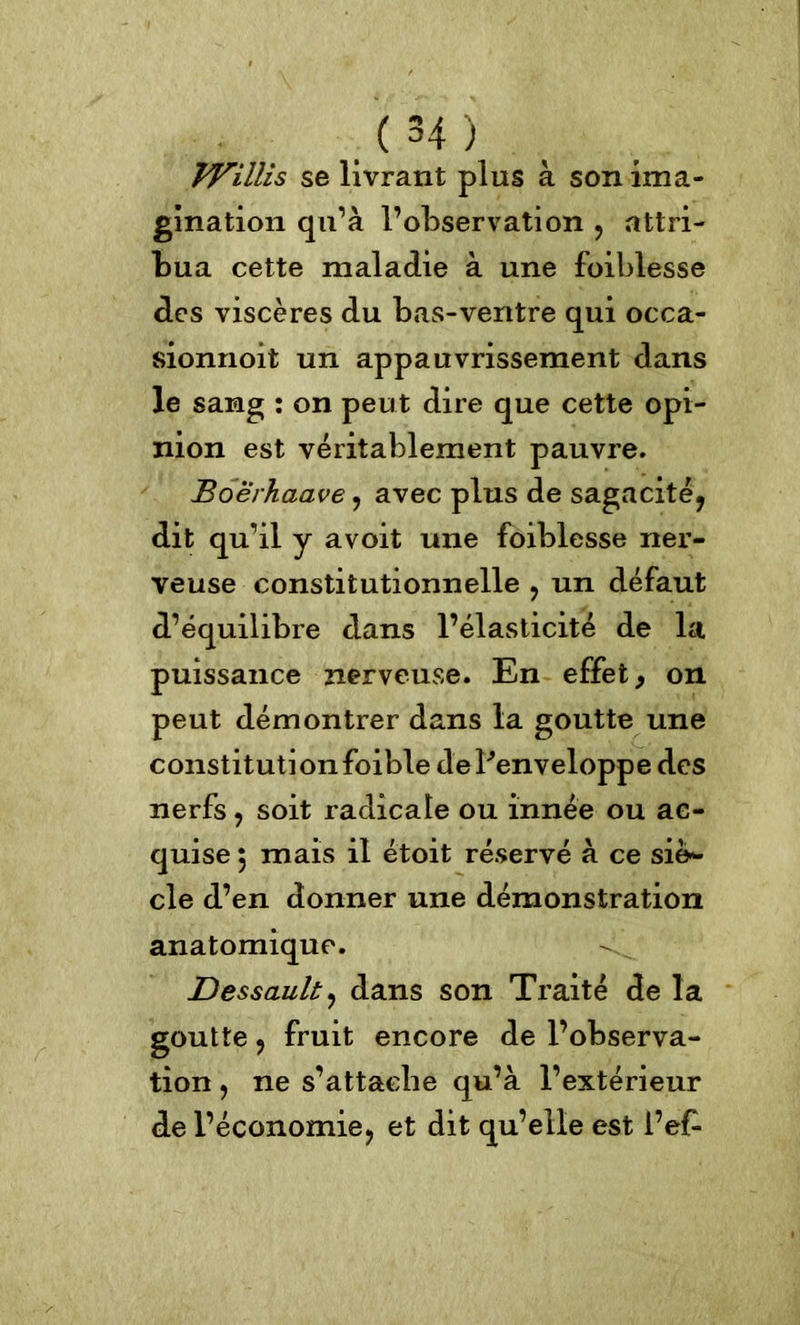 VPillis se livrant plus à son ima- gination qu’à l’observation , attri- bua cette maladie à une foiblesse des viscères du bas-ventre qui occa- sionnoit un appauvrissement dans le sang : on peut dire que cette opi- nion est véritablement pauvre. Boerhaave, avec plus de sagacité, dit qu’il y avoit une foiblesse ner- veuse constitutionnelle , un défaut d’équilibre dans l’élasticité de la puissance nerveuse. En effet 9 on peut démontrer dans la goutte une constituti on foible de Penveloppe des nerfs , soit radicale ou innée ou ac- quise 5 mais il étoit réservé à ce siè- cle d’en donner une démonstration anatomique. Dessault, dans son Traité de la goutte, fruit encore de l’observa- tion , ne s’attache qu’à l’extérieur de l’économie, et dit qu’elle est i’ef