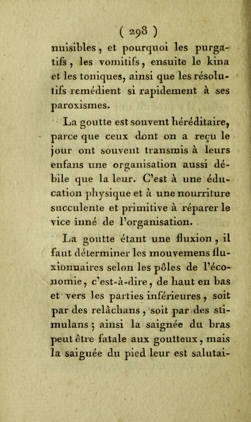 nuisibles , et pourquoi les purga- tifs , les vomitifs, ensuite le kina et les toniques, ainsi que les résolu- tifs remédient si rapidement à ses paroxismes. La goutte est souvent héréditaire, parce que ceux dont on a reçu le jour ont souvent transmis à leurs enfans une organisation aussi dé- bile que la leur. C’est à une édu- cation physique et à une nourriture succulente et primitive à réparer le vice inné de l’organisation. La goutte étant une fluxion , il faut déterminer les mouvemens flu- xionnaires selon les pôles de l’éco- nomie , c’est-à-dire, de haut en bas et vers les parties inférieures , soit par des relâchans , soit par des sti- mulans ) ainsi la saignée du bras peut etre fatale aux goutteux, mais la saiguée du pied leur est salutai-