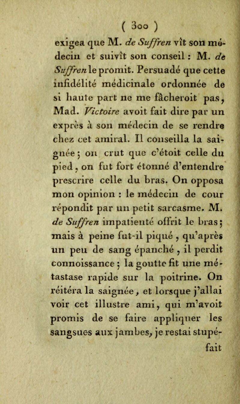 exigea que M. de Suffren vît son mé- decin et suivît son conseil : M. de Suffren le promit. Persuadé que cette infidélité médicinale ordonnée de si haute part ne me fâcheroit pas ? Mad. Victoire avoit fait dire par un exprès à son médecin de se rendre chez cet amiral. Il conseilla la sai- gnée 5 on crut que c’étoit celle du pied , on fut fort étonné d’entendre prescrire celle du bras. On opposa mon opinion : le médecin de cour répondit par un petit sarcasme. M. de Suffren impatienté offrit le bras; mais à peine fut-il piqué ? qu’après un peu de sang épanché ? il perdit connoissance ; la goutte fit une mé- tastase rapide sur la poitrine. On réitéra la saignée, et lorsque j’allai voir cet illustre ami, qui m’avoit promis de se faire appliquer les sangsues aux jambes,, je restai stupé- fait