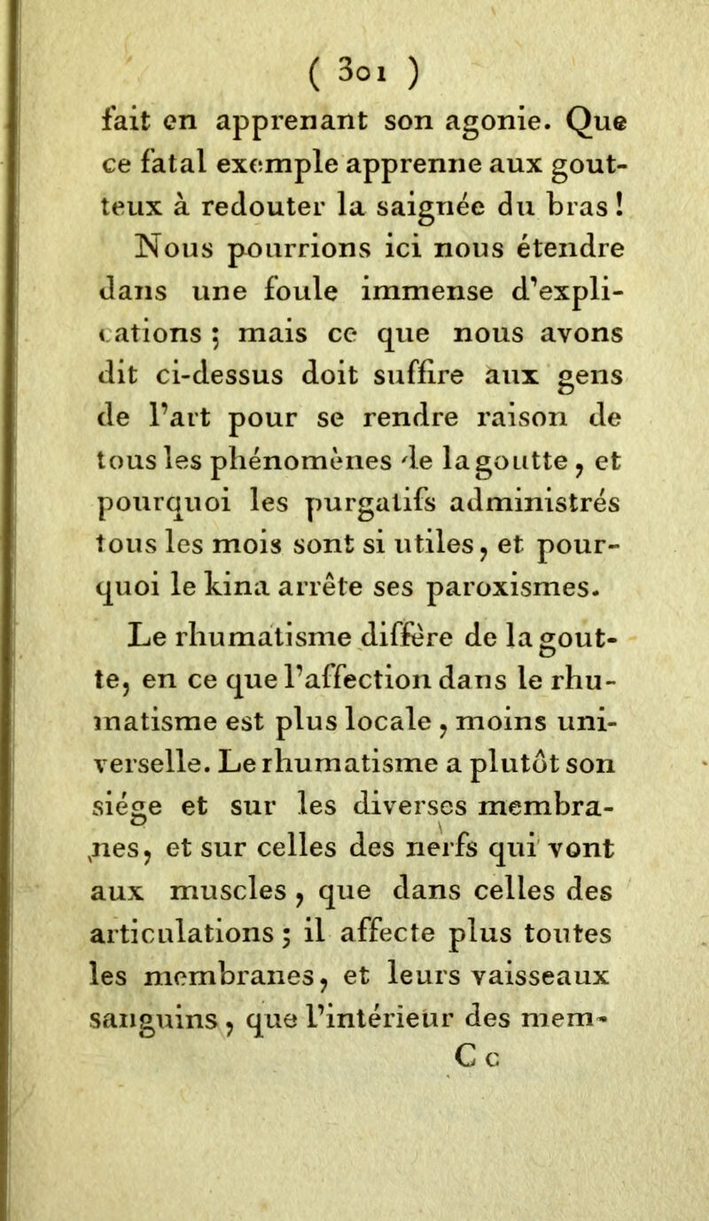 ( 3°. ) fait en apprenant son agonie. Que ce fatal exemple apprenne aux gout- teux à redouter la saignée du bras ! Nous pourrions ici nous étendre dans une foule immense d'expli- cations ; mais ce que nous avons dit ci-dessus doit suffire aux gens de l’art pour se rendre raison de tous les phénomènes de la goutte , et pourquoi les purgatifs administrés tous les mois sont si utiles, et pour- quoi le kina arrête ses paroxismes. Le rhumatisme diffère de la gout- te, en ce que l’affection dans le rhu- matisme est plus locale , moins uni- verselle. Le rhumatisme a plutôt son siège et sur les diverses membra- ,nes, et sur celles des nerfs qui vont aux muscles , que dans celles des articulations ; il affecte plus toutes les membranes, et leurs vaisseaux sanguins , que l’intérieur des mem- Ce