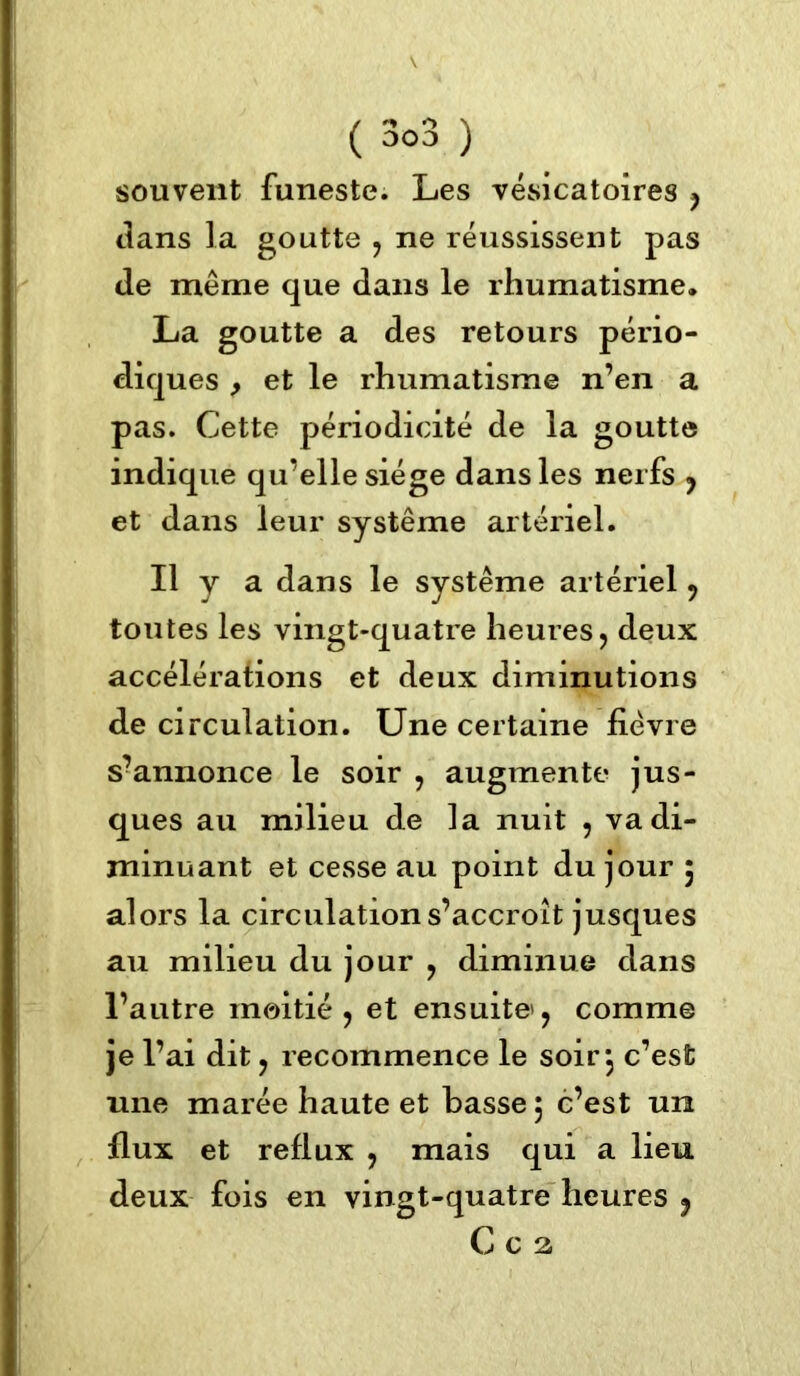 souvent funeste. Les vésicatoires , dans la goutte , ne réussissent pas de même que dans le rhumatisme. La goutte a des retours pério- diques , et le rhumatisme n’en a pas. Cette périodicité de la goutte indique qu’elle siège dans les nerfs , et dans leur système artériel. Il y a dans le système artériel , toutes les vingt-quatre heures , deux accélérations et deux diminutions de circulation. Une certaine fièvre s?annonce le soir , augmente jus- ques au milieu de la nuit , va di- minuant et cesse au point du jour 5 alors la circulation s’accroît jusques au milieu du jour , diminue dans l’autre moitié, et ensuite*, comme je l’ai dit, recommence le soir*, c’est une marée haute et basse, c’est un flux et reflux , mais qui a lieu deux fois en vingt-quatre heures ? C c 2