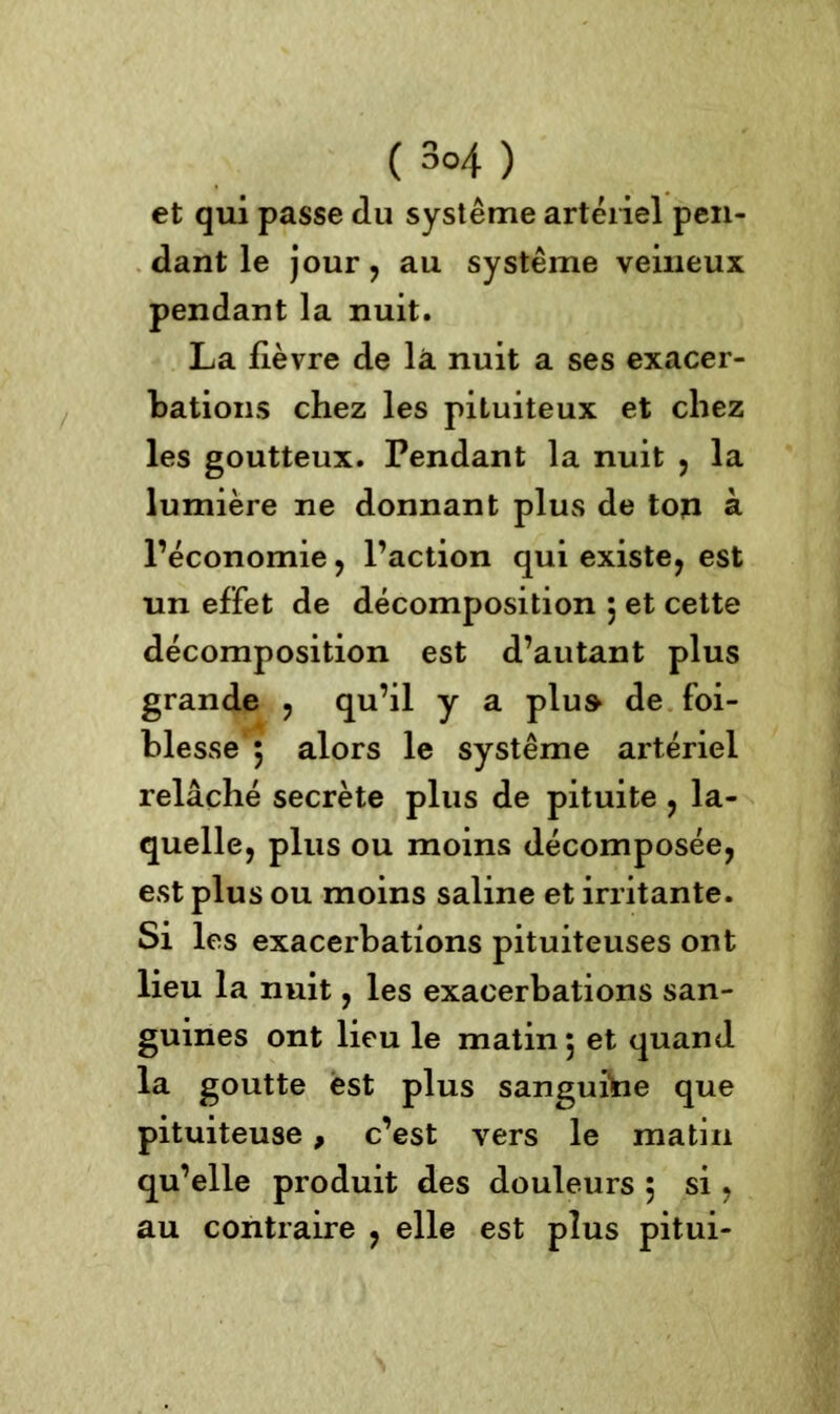 et qui passe du système artériel pen- dant le jour, au système veineux pendant la nuit. La fièvre de la nuit a ses exacer- bations chez les pituiteux et chez les goutteux. Pendant la nuit , la lumière ne donnant plus de ton à l’économie , l’action qui existe, est un effet de décomposition 5 et cette décomposition est d’autant plus grande , qu’il y a plu» de foi- blesse 5 alors le système artériel relâché secrète plus de pituite , la- quelle, plus ou moins décomposée, est plus ou moins saline et irritante. Si les exacerbations pituiteuses ont lieu la nuit, les exacerbations san- guines ont lieu le matin 5 et quand la goutte est plus sanguine que pituiteuse, c’est vers le matin qu’elle produit des douleurs 5 si , au contraire , elle est plus pitui-