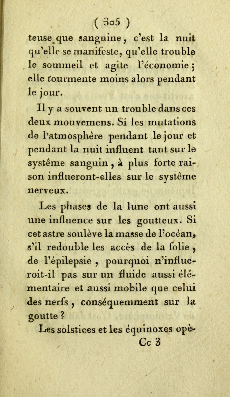 teuseque sanguine, c’est la nuit qu’elle se manifeste, qu’elle trouble le sommeil et agite l’économie 5 elle tourmente moins alors pendant le jour. Il y a souvent un trouble dans ces deux mouvemens. Si les mutations de l’atmosphère pendant le jour et pendant la nuit influent tant sur le système sanguin , à plus forte rai- son influeront-elles sur le système nerveux. Les phases de la lune ont aussi une influence sur les goutteux. Si cet astre soulève la masse de l’océan, s’il redouble les accès de la folie , de l’épilepsie , pourquoi n’influe- roit-il pas sur un fluide aussi élé- mentaire et aussi mobile que celui des nerfs , conséquemment sur la goutte ? Les solstices et les équinoxes opè- Cc 3