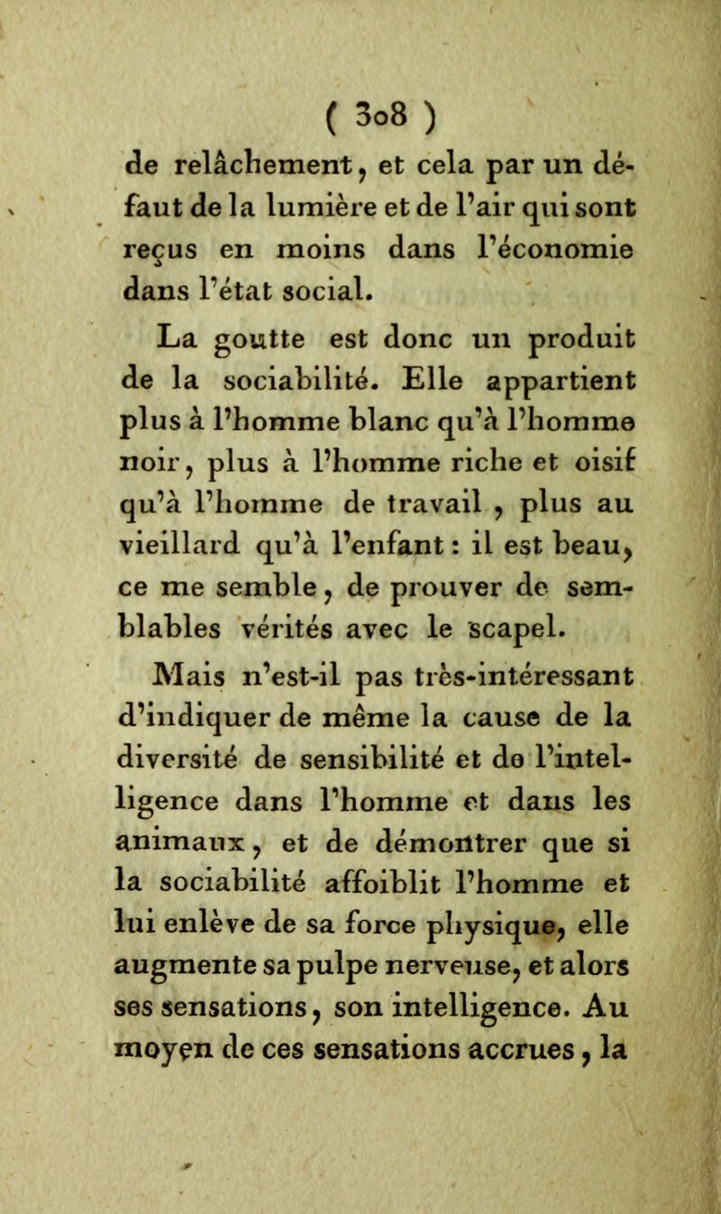 de relâchement , et cela par un dé- faut de la lumière et de l’air qui sont reçus en moins dans l’économie dans l’état social. La goutte est donc un produit de la sociabilité. Elle appartient plus à l’homme blanc qu’à l’homme noir, plus à l’homme riche et oisif qu’à l’homme de travail , plus au vieillard qu’à l’enfant : il est beau, ce me semble , de prouver de sem- blables vérités avec le scapel. Mais n’est-il pas très-intéressant d’indiquer de même la cause de la diversité de sensibilité et do l’intel- ligence dans rhomrne et dans les animaux , et de démontrer que si la sociabilité affoiblit l’homme et lui enlève de sa force physique, elle augmente sa pulpe nerveuse, et alors ses sensations, son intelligence. Au moyen de ces sensations accrues, la