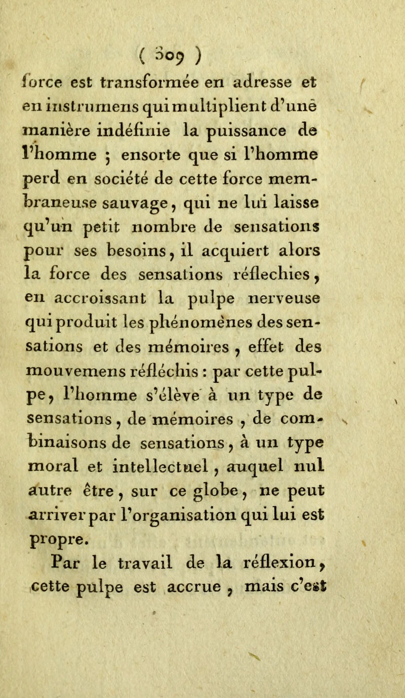 ( s°9 ) force est transformée en adresse et en instrumens qui multiplient d’unè manière indéfinie la puissance de l’homme $ ensorte que si l’homme perd en société de cette force mem- braneuse sauvage, qui ne lui laisse qu’un petit nombre de sensations pour ses besoins, il acquiert alors la force des sensations réfléchies, en accroissant la pulpe nerveuse qui produit les phénomènes des sen- sations et des mémoires , effet des mouvemens réfléchis : par cette pul- pe, l’homme s’élève à un type de sensations, de mémoires , de com- binaisons de sensations, à un type moral et intellectuel , auquel nul autre être, sur ce globe, ne peut arriver par l’organisation qui lui est propre. Par le travail de la réflexion, cette pulpe est accrue , mais c’est