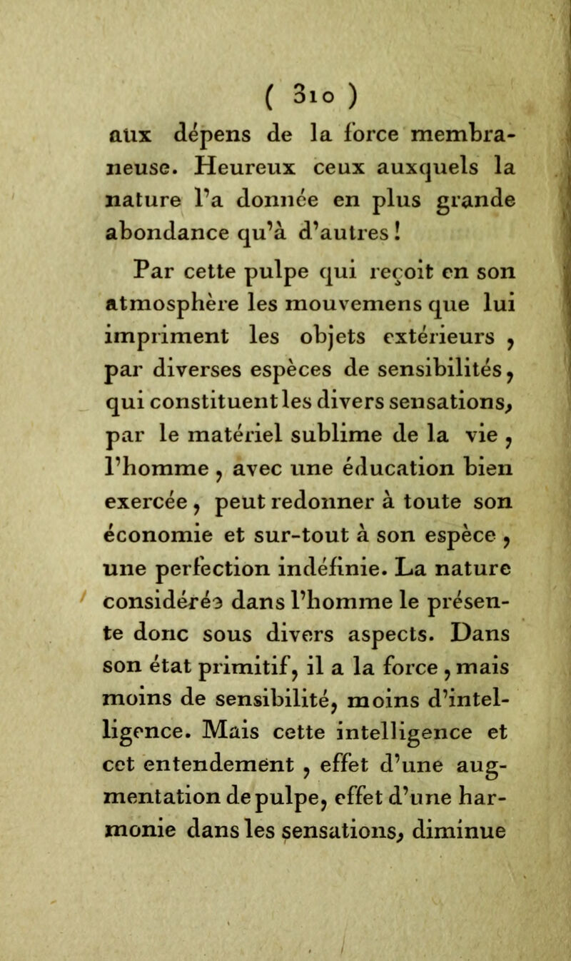 aux dépens de la force membra- neuse. Heureux ceux auxquels la nature l’a donnée en plus grande abondance qu’à d’autres î Par cette pulpe qui reçoit en son atmosphère les mouvemens que lui impriment les objets extérieurs , par diverses espèces de sensibilités, qui constituent les divers sensations, par le matériel sublime de la vie , l’homme , avec une éducation bien exercée, peut redonner à toute son économie et sur-tout à son espèce , une perfection indéfinie. La nature considéré3 dans l’homme le présen- te donc sous divers aspects. Dans son état primitif, il a la force , mais moins de sensibilité, moins d’intel- ligence. Mais cette intelligence et cet entendement , effet d’une aug- mentation de pulpe, effet d’une har- monie dans les sensations, diminue