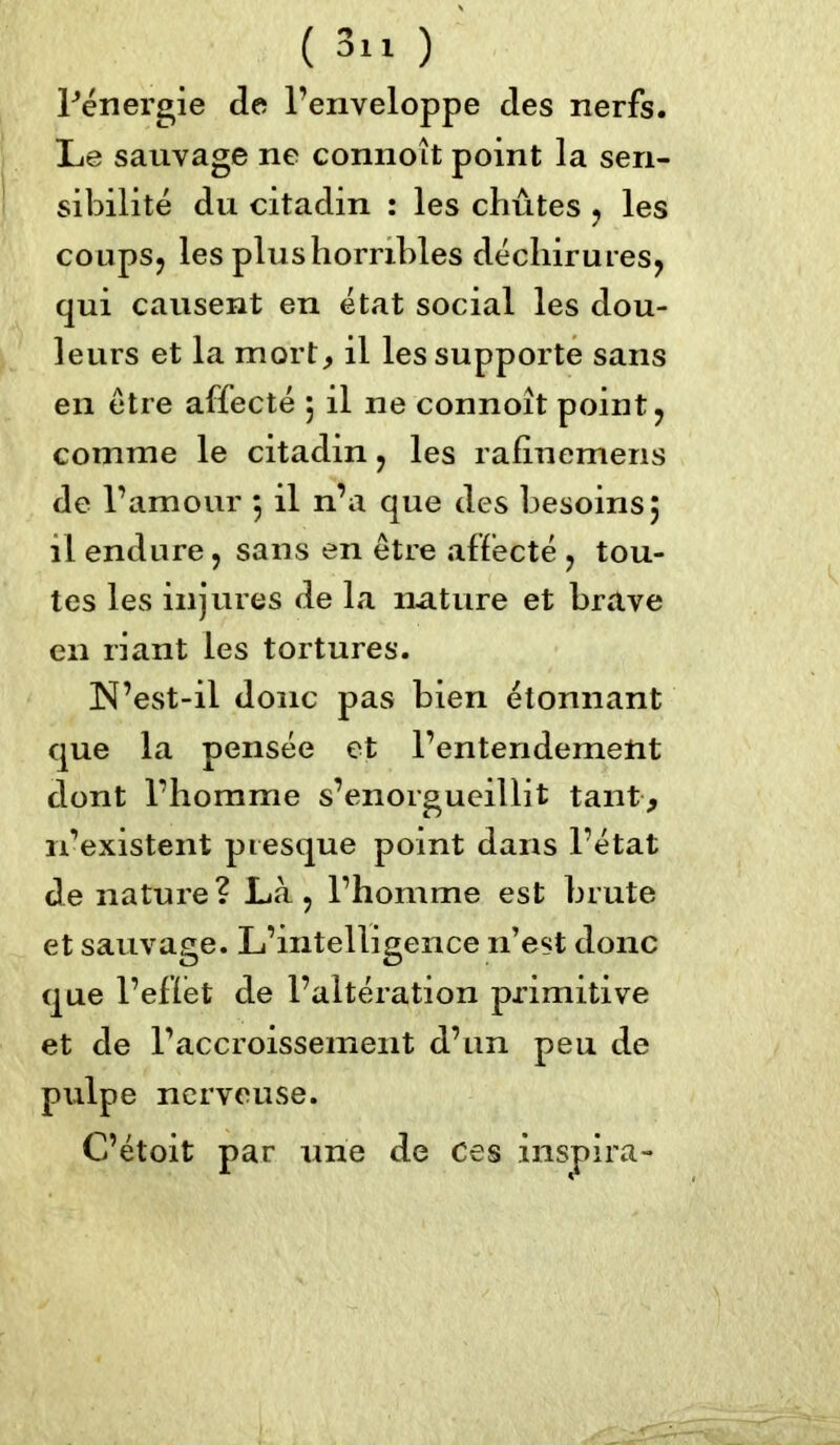 ( 3» ) Pénergie de l’enveloppe des nerfs. Le sauvage ne connoît point la sen- sibilité du citadin : les chûtes , les coups, les plus horribles déchirures, qui causent en état social les dou- leurs et la mort, il les supporte sans en être affecté 5 il ne connoît point, comme le citadin, les rafinemens de l’amour 5 il n’a que des besoins5 il endure, sans en être affecté , tou- tes les injures de la nature et brave en riant les tortures. N’est-il donc pas bien étonnant que la pensée et l’entendement dont l’homme s’enorgueillit tant, 11’existent presque point dans l’état de nature? Là, l’homme est brute et sauvage. L’intelligence n’est donc que l’eflét de l’altération primitive et de l’accroissement d’un peu de pulpe nerveuse.