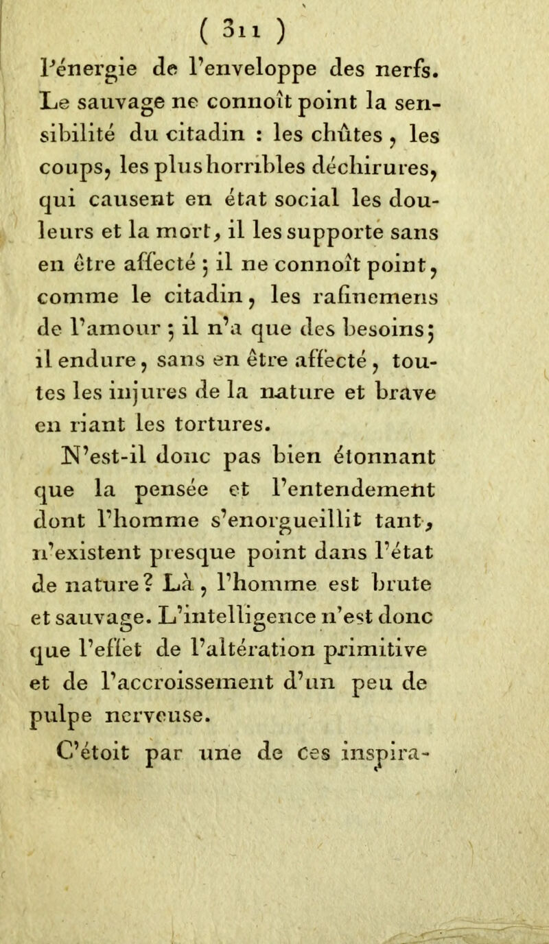 Pénergie de l’enveloppe des nerfs. Le sauvage ne connoît point la sen- sibilité du citadin : les chûtes , les coups, les plus horribles déchirures, qui causent en état social les dou- leurs et la mort, il les supporte sans en être affecté 5 il ne connoît point, comme le citadin, les rafinemens de l’amour 5 il n’a que des besoins 5 il endure, sans en être affecté , tou- tes les injures de la nature et brave en riant les tortures. N’est-il donc pas bien étonnant que la pensée et l’entendement dont l’homme s’enorgueillit tant, 11’existent presque point dans l’état de nature? Là , l’homme est brute et sauvage. L’intelligence n’est donc que l’eflét de l’altération primitive et de l’accroissement d’un peu de pulpe nerveuse.