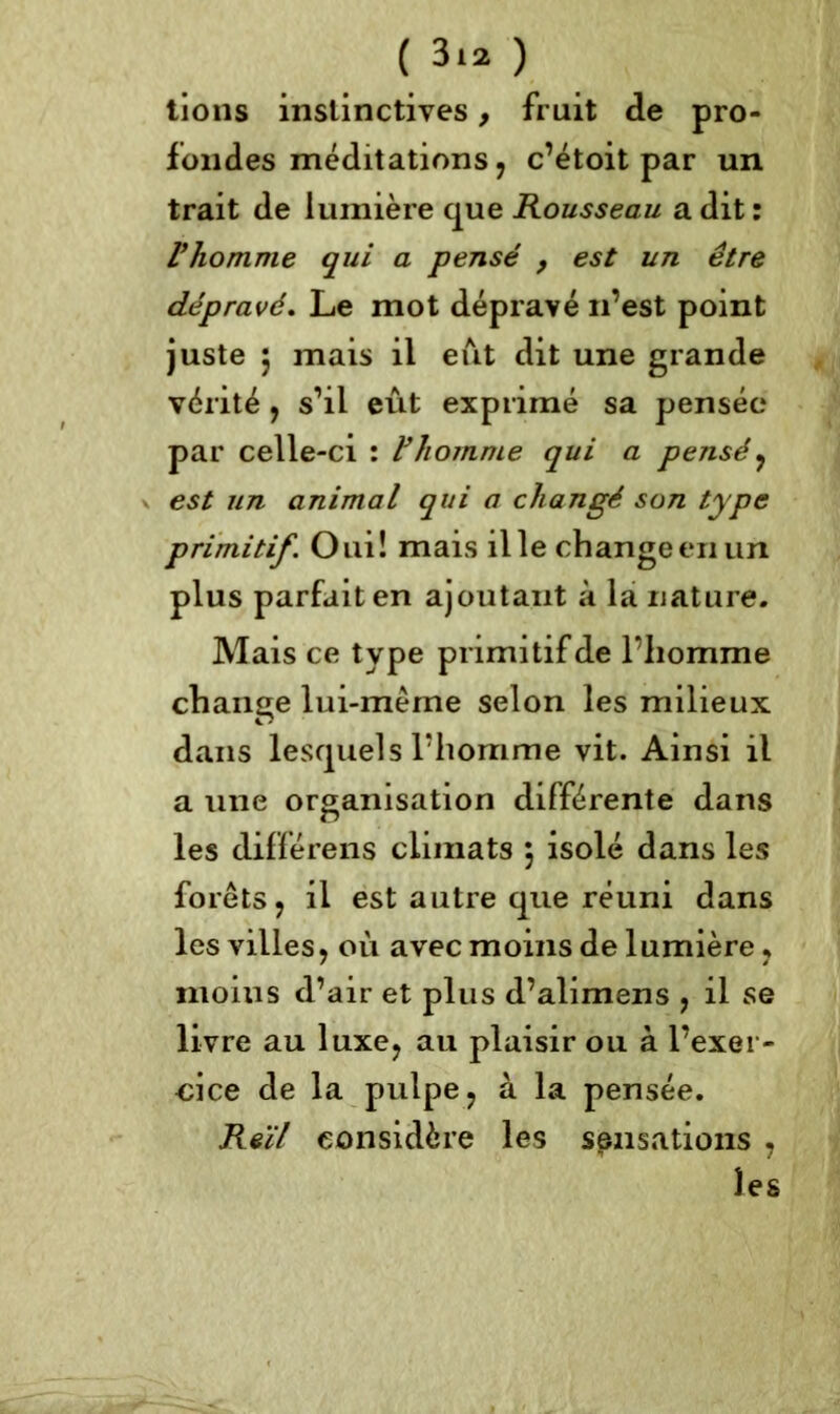 ( 3*2 ) lions instinctives, fruit de pro- fondes méditations, c’étoit par un trait de lumière que Rousseau a dit : l’homme qui a pensé , est un être dépravé. Le mot dépravé n’est point juste 5 mais il eut dit une grande vérité, s’il eût exprimé sa pensée par celle-ci : l’homme qui a pensé, est un animal qui a changé son type primitif. Oui! mais il le changeenun plus parfait en ajoutant à la nature. Mais ce type primitif de l’homme change lui-même selon les milieux dans lesquels l’homme vit. Ainsi il a une organisation différente dans les différens climats $ isolé dans les forêts, il est autre que réuni dans les villes, où avec moins de lumière, moius d’air et plus d’alimens , il se livre au luxe, au plaisir ou à l’exer- cice de la pulpe, à la pensée. Reïl considère les sensations , les