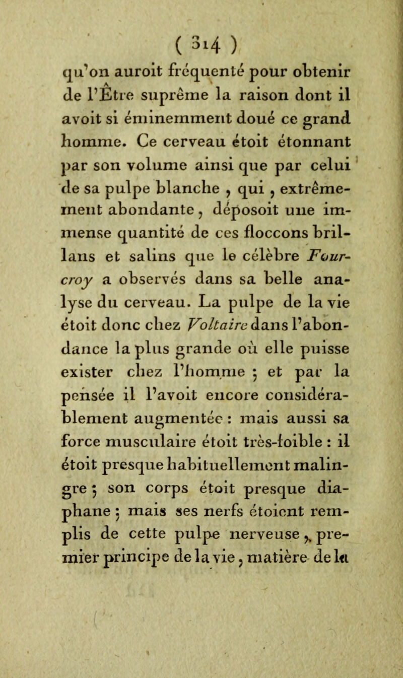qu’on auroit fréquenté pour obtenir (le l’Etre suprême la raison dont il avoit si éminemment doué ce grand homme. Ce cerveau étoit étonnant par son volume ainsi que par celui de sa pulpe blanche , qui , extrême- ment abondante , déposoit une im- mense quantité de ces floccons bril- lans et salins que le célèbre Four- croy a observés dans sa belle ana- lyse du cerveau. La pulpe de la vie étoit donc chez Voltaire dans l’abon- dance la plus grande où elle puisse exister chez l’homme $ et par la pensée il l’avoit encore considéra- blement augmentée : mais aussi sa force musculaire étoit très-foible : il étoit presque habituellement malin- gre j son corps étoit presque dia- phane : mais ses nerfs étoient rem- plis de cette pulpe nerveuse % pre- mier principe de la vie ? matière de l<i