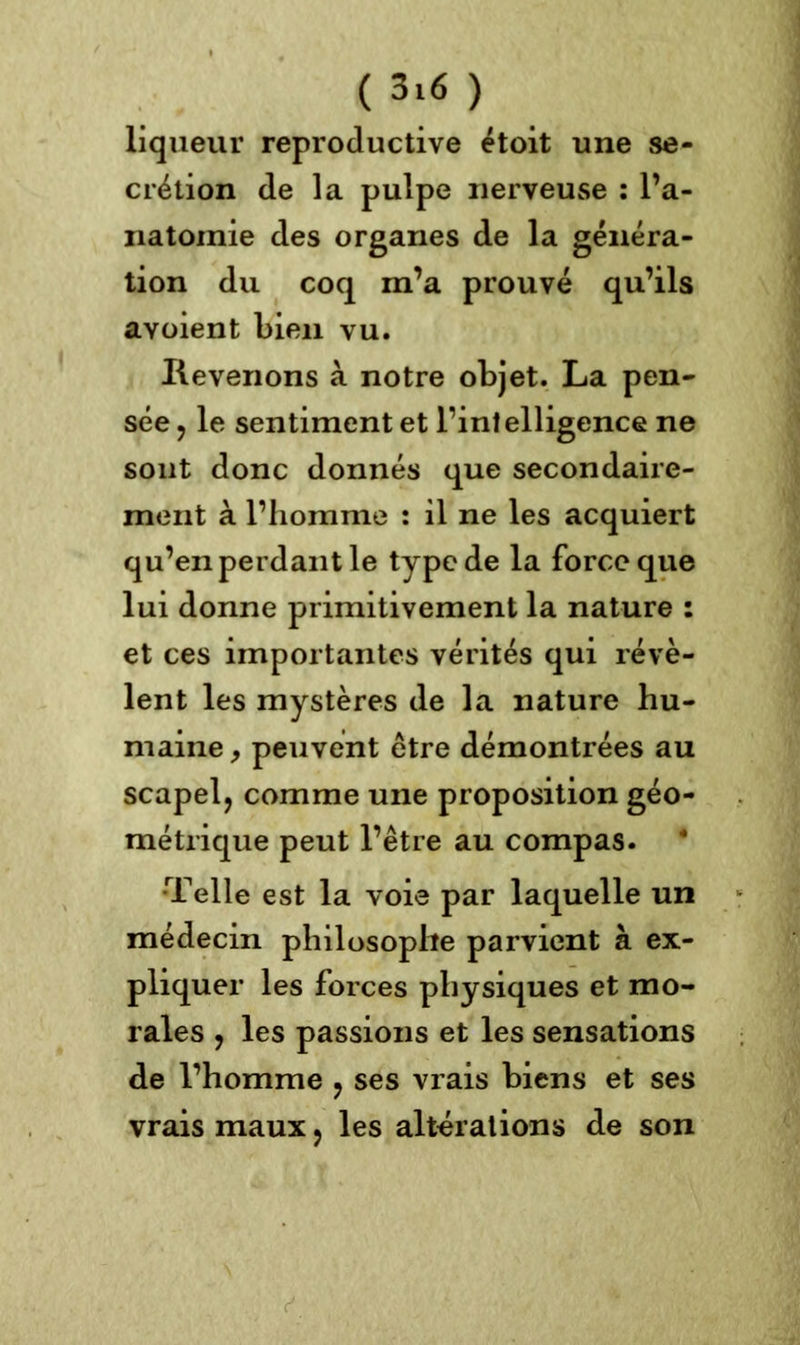 ( 3*« ) liqueur reproductive étoit une se- crétion de la pulpe nerveuse : l’a- natomie des organes de la généra- tion du coq m’a prouvé qu’ils aYoient bien vu. Revenons à notre objet. La pen- sée ? le sentiment et l’intelligence ne sont donc donnés que secondaire- ment à l’homme : il ne les acquiert qu’en perdant le type de la force que lui donne primitivement la nature : et ces importantes vérités qui révè- lent les mystères de la nature hu- maine , peuvent être démontrées au scapel, comme une proposition géo- métrique peut l’être au compas. Telle est la voie par laquelle un médecin philosophe parvient à ex- pliquer les forces physiques et mo- rales , les passions et les sensations de l’homme ? ses vrais biens et ses vrais maux > les altérations de son