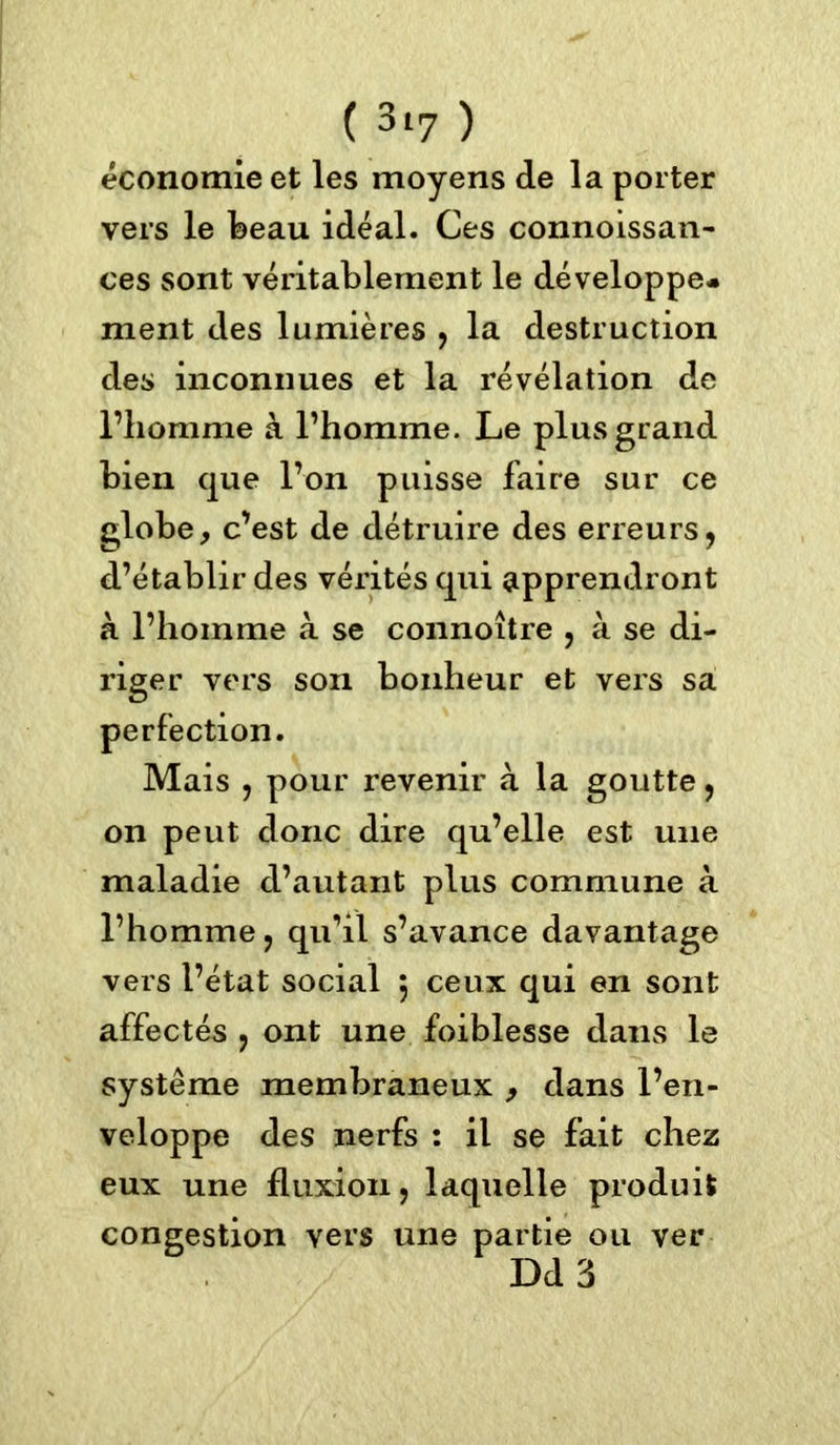 économie et les moyens de la porter vers le beau idéal. Ces connoissan- ces sont véritablement le développe* ment des lumières , la destruction des inconnues et la révélation de l’homme à l’homme. Le plus grand bien que l’on puisse faire sur ce globe, c’est de détruire des erreurs, d’établir des vérités qui apprendront à l’homme à se connoître , à se di- riger vers son bonheur et vers sa perfection. Mais , pour revenir à la goutte, on peut donc dire qu’elle est une maladie d’autant plus commune à l’homme, qu’il s’avance davantage vers l’état social 5 ceux qui en sont affectés , ont une foiblesse dans le système membraneux , dans l’en- veloppe des nerfs : il se fait chez eux une fluxion, laquelle produit congestion vers une partie ou ver Dd 3