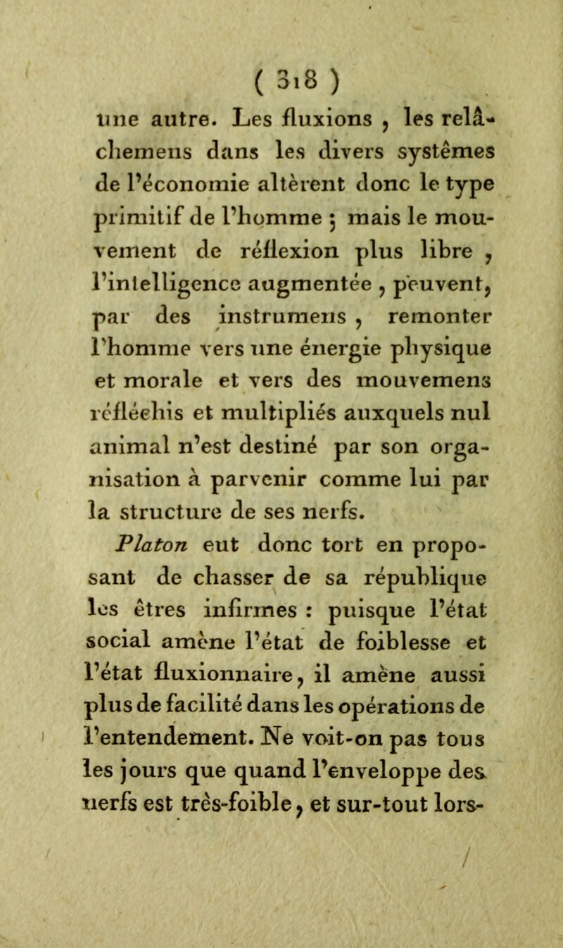 ( 3.8 ) mie autre. Les fluxions , les relâ- chemens dans les divers systèmes de l’économie altèrent donc le type primitif de l’homme 5 mais le mou- vement de réflexion plus libre , l’intelligence augmentée , peuvent, par des instrumens , remonter l'homme vers une énergie physique et morale et vers des mouvemens réfléchis et multipliés auxquels nul animal n’est destiné par son orga- nisation à parvenir comme lui par la structure de ses nerfs. Platon eut donc tort en propo- sant de chasser de sa république les êtres infirmes : puisque l’état social amène l’état de foiblesse et l’état fluxionnaire, il amène aussi plus de facilité dans les opérations de l’entendement. Ne voit-on pas tous les jours que quand l’enveloppe des nerfs est très-foible, et sur-tout lors- /