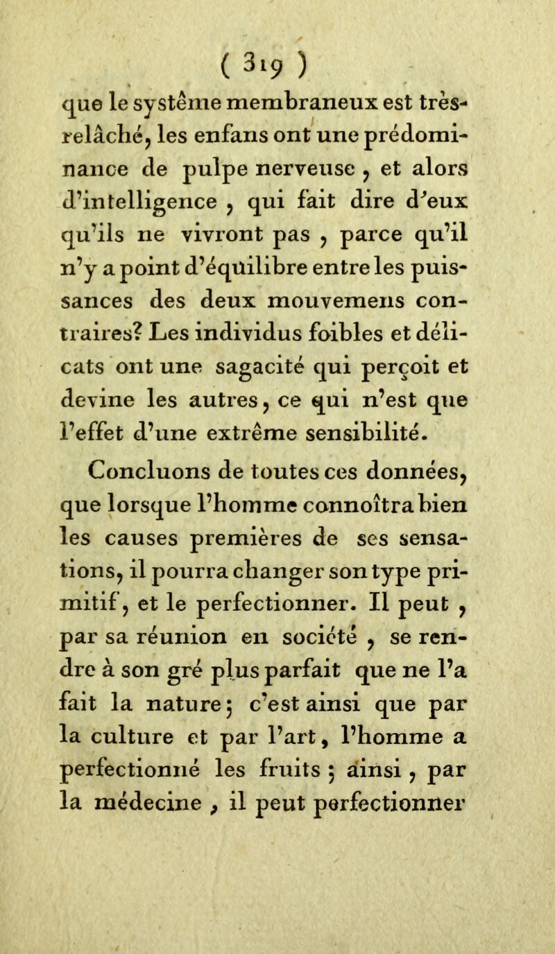 que le système membraneux est très- relâché, les enfans ont une prédomi- nance de pulpe nerveuse , et alors d’intelligence , qui fait dire d^eux qu’ils ne vivront pas , parce qu’il n’y a point d’éqüilibre entre les puis- sances des deux mouvemens con- traires? Les individus foibles et déli- cats ont une sagacité qui perçoit et devine les autres , ce qui n’est que l’effet d’une extrême sensibilité. Concluons de toutes ces données, que lorsque l’homme connoîtrabien les causes premières de ses sensa- tions, il pourra changer son type pri- mitif, et le perfectionner. Il peut , par sa réunion en société , se ren- dre à son gré plus parfait que ne l’a fait la nature 5 c’est ainsi que par la culture et par l’art, l’homme a perfectionné les fruits 5 ainsi , par la médecine , il peut perfectionner