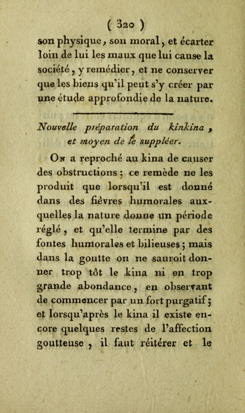 son physique, son moral, et écarter loin de lui les maux que lui cause la société y y remédier ? et ne conserver que les biens qu'il peut s’y créer par une étude approfondie de la nature. Nous/allé préparation du kinkina 9 et moyen de te suppléer. On a reproché au kina de causer des obstructions 5 ce remède ne les produit que lorsqu’il est donné dans des fièvres humorales aux- quelles la nature donne un période réglé y et qu’elle termine par des fontes humorales et bilieuses 5 mais dans la goutte on ne sauroit don- ner trop tôt le kina ni en trop grande abondance ? en observant de commencer par un fort purgatif ; et lorsqu’après le kina il existe en- core quelques restes de l’affection goutteuse 7 il faut réitérer et le
