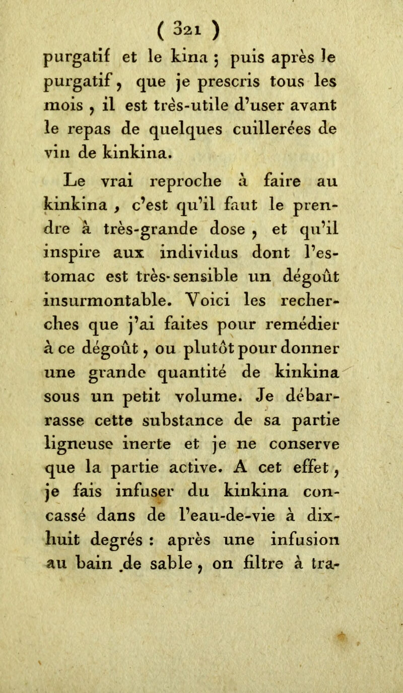 purgatif et le kina j puis après le purgatif ? que je prescris tous les mois ? il est très-utile d’user avant le repas de quelques cuillerées de vin de kinkina. Le vrai reproche à faire au kinkina , c’est qu’il faut le pren- dre à très-grande dose ? et qu’il inspire aux individus dont l’es- tomac est très* sensible un dégoût insurmontable. Voici les recher- ches que j’ai faites pour remédier à ce dégoût, ou plutôt pour donner une grande quantité de kinkina sous un petit volume. Je débar- rasse cette substance de sa partie ligneuse inerte et je ne conserve que la partie active. A cet effet, je fais infuser du kinkina con- cassé dans de l’eau-de-vie à dix- huit degrés : après une infusion au bain .de sable y on filtre à tra-