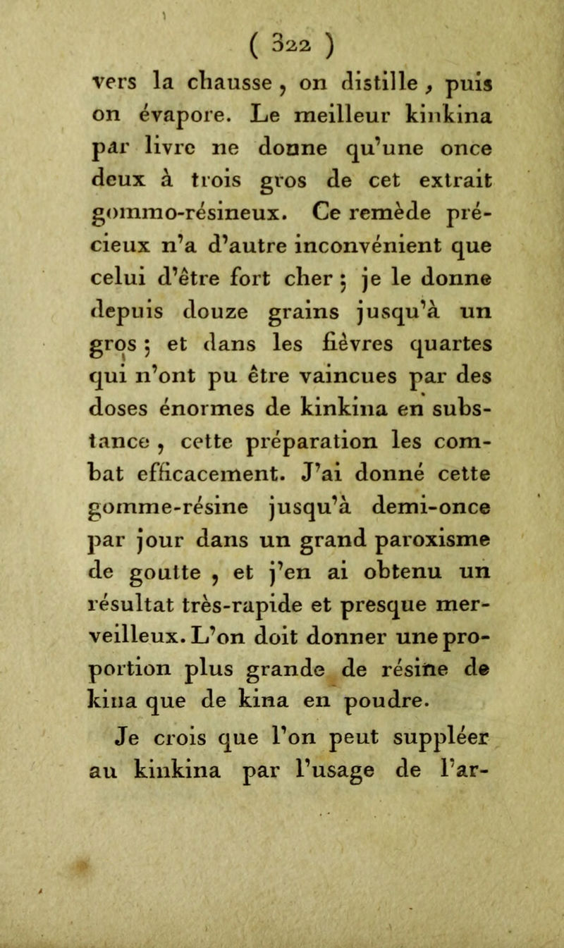 vers la chausse ? on distille, puis on évapore. Le meilleur kinkina par livre ne donne qu’une once deux à trois gros de cet extrait gommo-résineux. Ce remède pré- cieux n’a d’autre inconvénient que celui d’être fort cher 5 je le donne depuis douze grains jusqu’à un gros 5 et dans les fièvres quartes qui n’ont pu être vaincues par des doses énormes de kinkina en subs- tance , cette préparation les com- bat efficacement. J’ai donné cette gomme-résine jusqu’à demi-once par jour dans un grand paroxisme de goutte , et j’en ai obtenu un résultat très-rapide et presque mer- veilleux. L’on doit donner une pro- portion plus grande de résine de kina que de kina en poudre. Je crois que l’on peut suppléer an kinkina par l’usage de l’ar-
