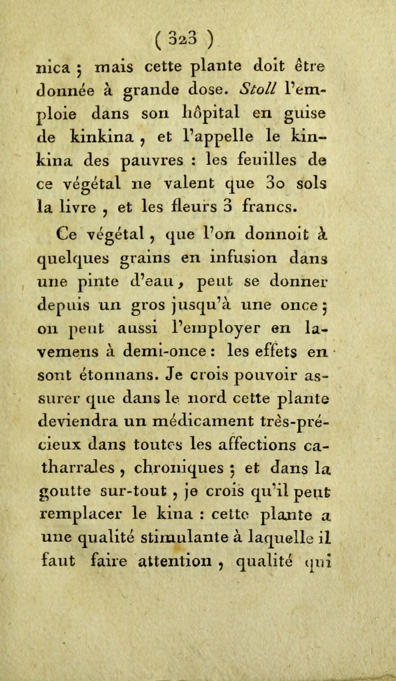 ( 3*3 ) nica 5 mais cette plante doit être donnée à grande dose. Stoll l’em- ploie dans son liôpital en guise de kinkina ? et l’appelle le kin- kina des pauvres : les feuilles de ce végétal ne valent que 3o sols la livre , et les fleurs 3 francs. Ce végétal , que l’on donnoit à quelques grains en infusion dans une pinte d’eau, peut se donner depuis un gros jusqu’à une once 5 011 peut aussi l’employer en la- vemens à demi-once : les effets en sont étonnans. Je crois pouvoir as- surer que dans le nord cette plante deviendra un médicament très-pré- cieux dans toutes les affections ca- tharrales , chroniques 5 et dans la goutte sur-tout , je crois qu’il peut remplacer le kiua : cette plante a une qualité stimulante à laquelle il faut faire attention , qualité qui