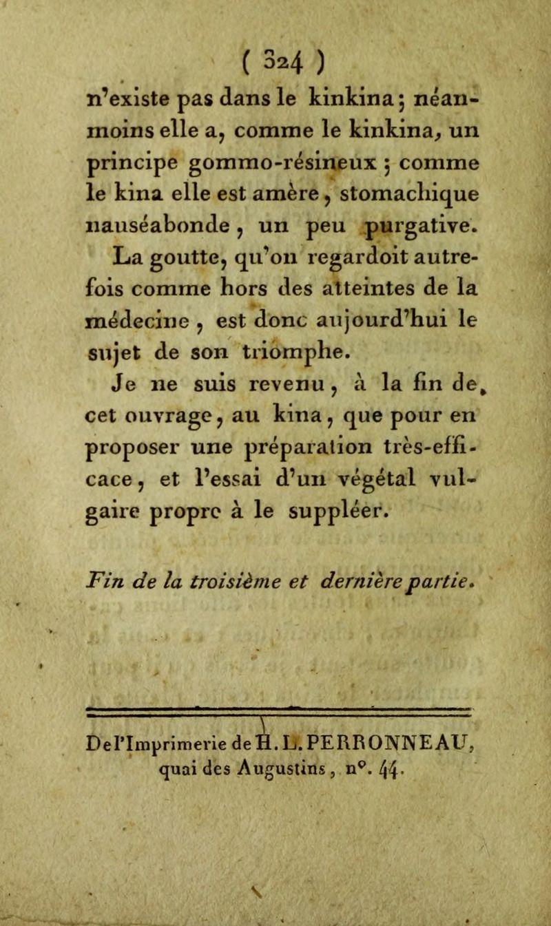 ( 3*4 ) n’existe pas dans le kinkina*, néan- moins elle a, comme le kinkina, un principe gommo-résineux j comme le kina elle est amère, stomachique nauséabonde, un peu purgative. La goutte, qu’on regardoit autre- fois comme hors des atteintes de la médecine , est donc aujourd’hui le sujet de son triomphe. Je 11e suis revenu, à la lin de* cet ouvrage ? au kina, que pour en proposer une préparation très-efïi- cace, et l’essai d’un végétal vul- gaire propre à le suppléer. Fin de la troisième et dernière partie. DePImprimerie deH. L.PERRONNEAU, quai des Augustins, np. 44- \