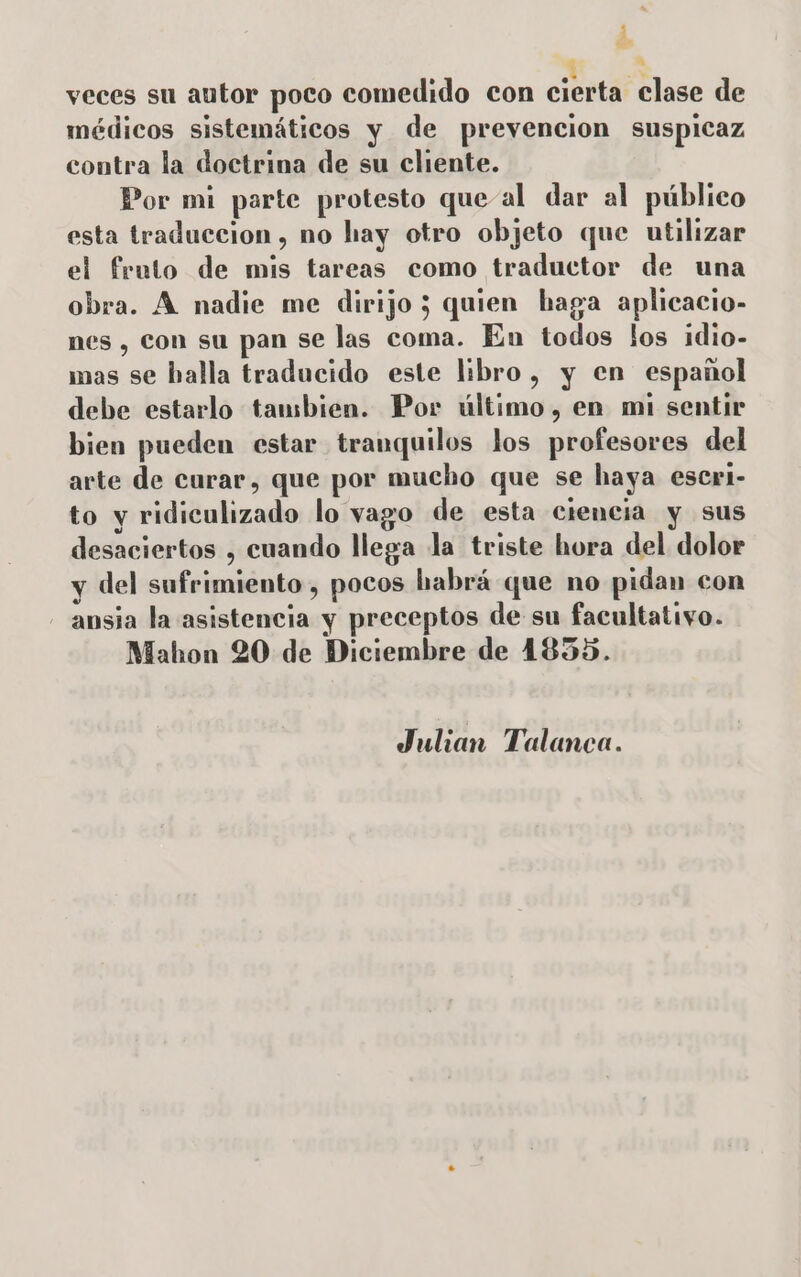 EM a A veces su autor poco comedido con cierta clase de médicos sistemáticos y de prevencion suspicaz contra la doctrina de su cliente. Por mi parte protesto que-al dar al público esta traduccion, no hay otro objeto que utilizar el fruto de mis tareas como traductor de una obra. A nadie me dirijo 3 quien haga aplicacio- nes , con su pan se las coma. En todos los idio- mas se balla traducido este libro, y en español debe estarlo tambien. Por último, en mi sentir bien pueden estar tranquilos los profesores del arte de curar, que por mucho que se haya escri- to y ridiculizado lo vago de esta ciencia y sus desaciertos , cuando llega la triste hora del dolor y del sufrimiento, pocos habrá que no pidan con ansia la asistencia y preceptos de su facultativo. Mahon 20 de Diciembre de 4835. Julian Talanca.