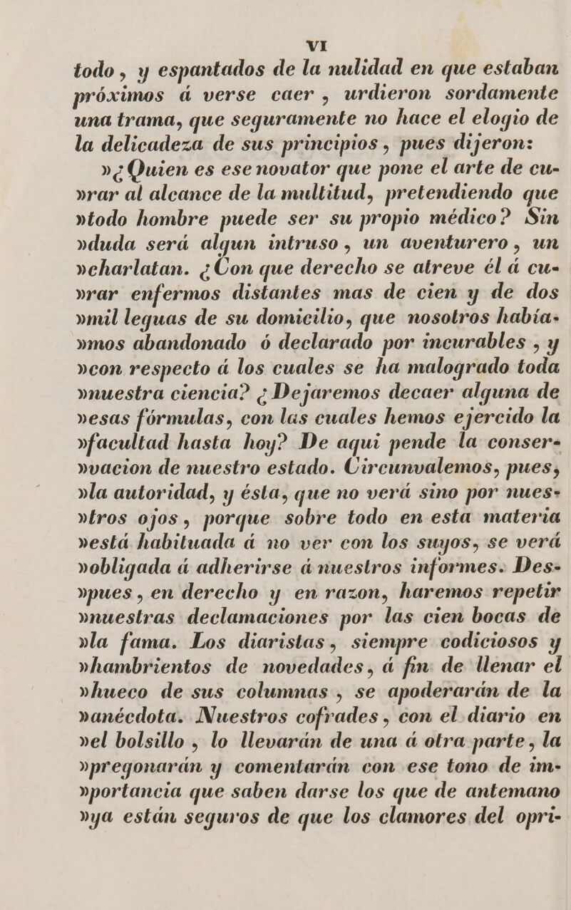 todo, y espantados de la nulidad en que estaban próximos áú verse caer , urdieron sordamente una trama, que seguramente no hace el elogio de la delicadeza de sus principios , pues dijeron: »¿ Quien es ese novator que pone el arte de cu- »rar al alcance de la multitud, pretendiendo que »rtodo hombre puede ser su propio médico? Sin »rduda será algun intruso , un aventurero , un »eharlatan. ¿Con que derecho se atreve él á cu- »rar enfermos distantes mas de cien y de dos »mil leguas de su domicilio, que nosotros había» »mos abandonado ó declarado por incurables , y »con respecto á los cuales se ha malogrado toda muestra ciencia? ¿Dejaremos decaer alguna de »esas fórmulas, con las cuales hemos ejercido la »facultad hasta hoy? De aqui pende la conser- »vacion de nuestro estado. Circunvalemos, pues, yla autoridad, y ésta, que no verá sino por nues- aros ojos, porque sobre todo en esta materia »está habituada á no ver con los suyos, se verá »obligada ú adherirse únuestros informes. Des- »pues , en derecho y en razon, haremos repetir muestras declamaciones por las cien bocas de dla fama. Los diaristas, siempre codiciosos »hambrientos de novedades, ú fin: de llenar el »hueco de sus columnas , se apoderarán de la ranécdota. Nuestros cofrades , con el diario en »el bolsillo , lo llevarán de una á otra parte, la »pregonarán y comentarán con ese tono de im- »portancia que saben darse los que de antemano »ya están seguros de que los clamores del. opri-