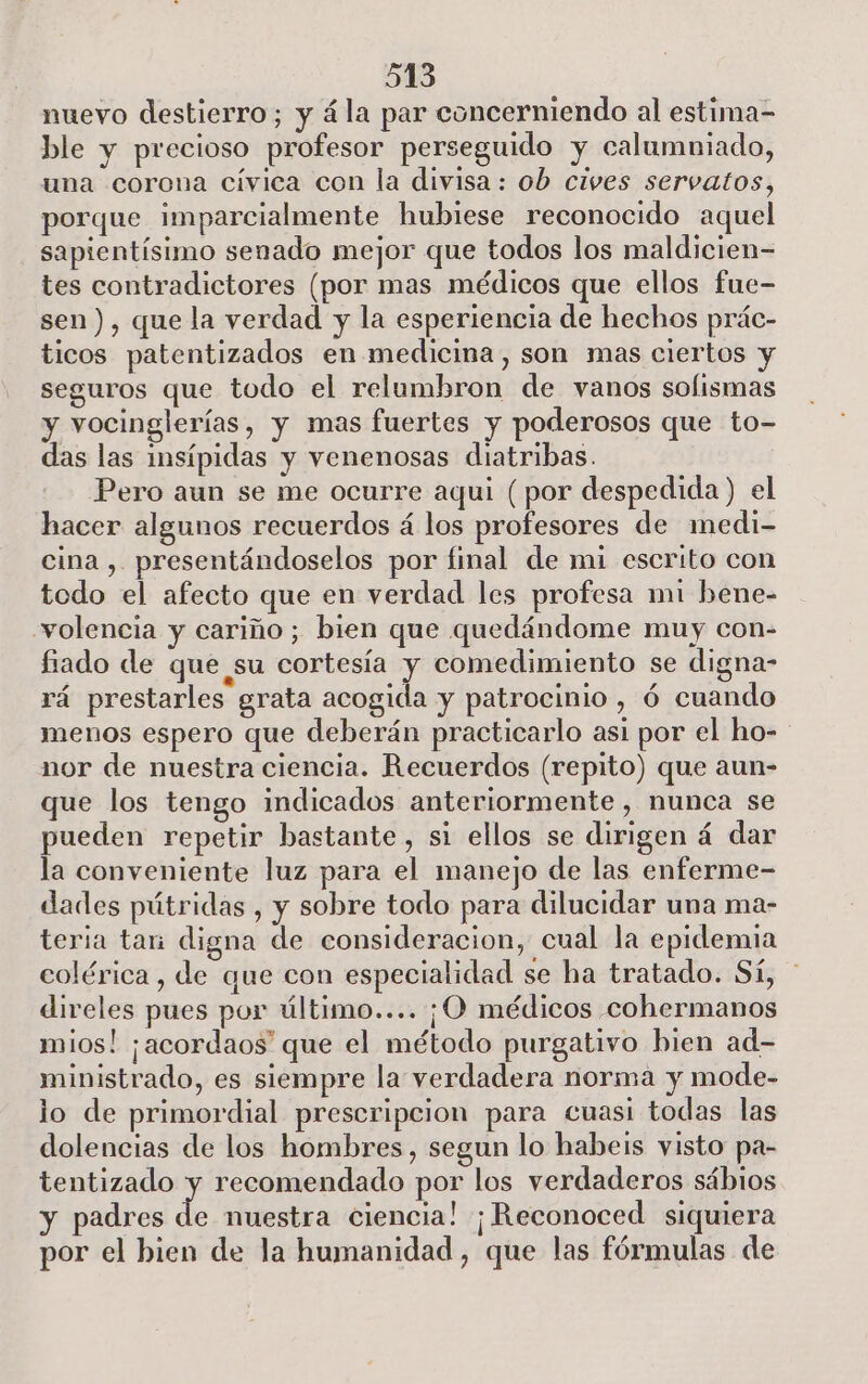 515 nuevo destierro; y ála par concerniendo al estima= ble y precioso profesor perseguido y calumniado, una corona cívica con la divisa: ob cives servatos, porque imparcialmente hubiese reconocido aquel sapientísimo senado mejor que todos los maldicien= tes contradictores (por mas médicos que ellos fue- sen), que la verdad y la esperiencia de hechos prác- ticos patentizados en medicina, son mas ciertos y seguros que todo el relumbron de vanos sofismas y vocinglerías, y mas fuertes y poderosos que to- das las insípidas y venenosas diatribas. Pero aun se me ocurre aqui (por despedida) el hacer algunos recuerdos á los profesores de medi- cina , presentándoselos por final de mi escrito con todo el afecto que en verdad les profesa mi bene- volencia y cariño; bien que quedándome muy con- fiado de que su cortesía y comedimiento se digna- rá prestarles grata acogida y patrocinio, ó cuando menos espero que deberán practicarlo asi por el ho- nor de nuestra ciencia. Recuerdos (repito) que aun- que los tengo indicados anteriormente, nunca se pueden repetir bastante, si ellos se dirigen á dar la conveniente luz para el manejo de las enferme- dades pútridas , y sobre todo para dilucidar una ma- teria tan digna de consideracion, cual la epidemia colérica, de que con especialidad se ha tratado. Sí, * direles pues por último.... ¡O médicos cohermanos mios! ¡acordaos que el método purgativo bien ad- ministrado, es siempre la verdadera norma y mode- lo de primordial prescripcion para cuasi todas las dolencias de los hombres, segun lo habeis visto pa- tentizado y recomendado por los verdaderos sábios y padres de nuestra ciencia! ¡Reconoced siquiera por el bien de la humanidad, que las fórmulas de