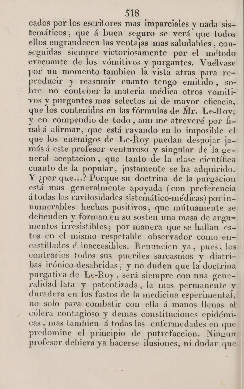 cados por los escritores mas imparciales y nada sis= temáticos, que á buen seguro se verá que todos ellos engrandecen las ventajas mas saludables , con- seguidas siempre victoriosamente por el método evacuante de los vómitivos y purgantes. Vuélvase por un momento tambien la vista atras para re- producir y reasumir cuanto tengo emitido, so- bre no contener la materia médica otros vomiti- vos y purgantes mas selectos ni de mayor eficacia, que los contenidos en las fórmulas de Mr. Le-Roy; y en compendio de todo, aun me atreveré por fi- nal á afirmar, que está rayando en lo imposible el que los enemigos de Le-Roy puedan despojar ja- más á este profesor venturoso y singular de la ge- neral aceptacion, que tanto de la clase científica cuanto de la popular, justamente se ha adquirido. Y ¿por que...? Porque su doctrina de la purgacion está mas generalmente apoyada (con preferencia átodas las cavilosidades sistemático-médicas) por in- numerables hechos positivos, que mútuamente se defienden y forman en su sosten una masa de argu- mentos irresistibles; por manera que se hallan es- tos en el mismo respetable observador como en- castillados é inaccesibles. Renuncien ya, pues, los contrarios todos sus pueriles sarcasmos y diatri- bas irónico-desabridas, y no duden que la doctrina purgativa de Le-Roy, será siempre con una gene- ralidad lata y patentizada, la mas permanente y duradera en los fastos de la medicina esperimental, no solo para combatir con ella á manos llenas al cólera contagioso y demas constituciones epidémi- cas , mas tambien á todas las enfermedades en que predomine el principio de putrefaccion. Ningun . . . ko) profesor debiera ya hacerse ilusiones, ni dudar que