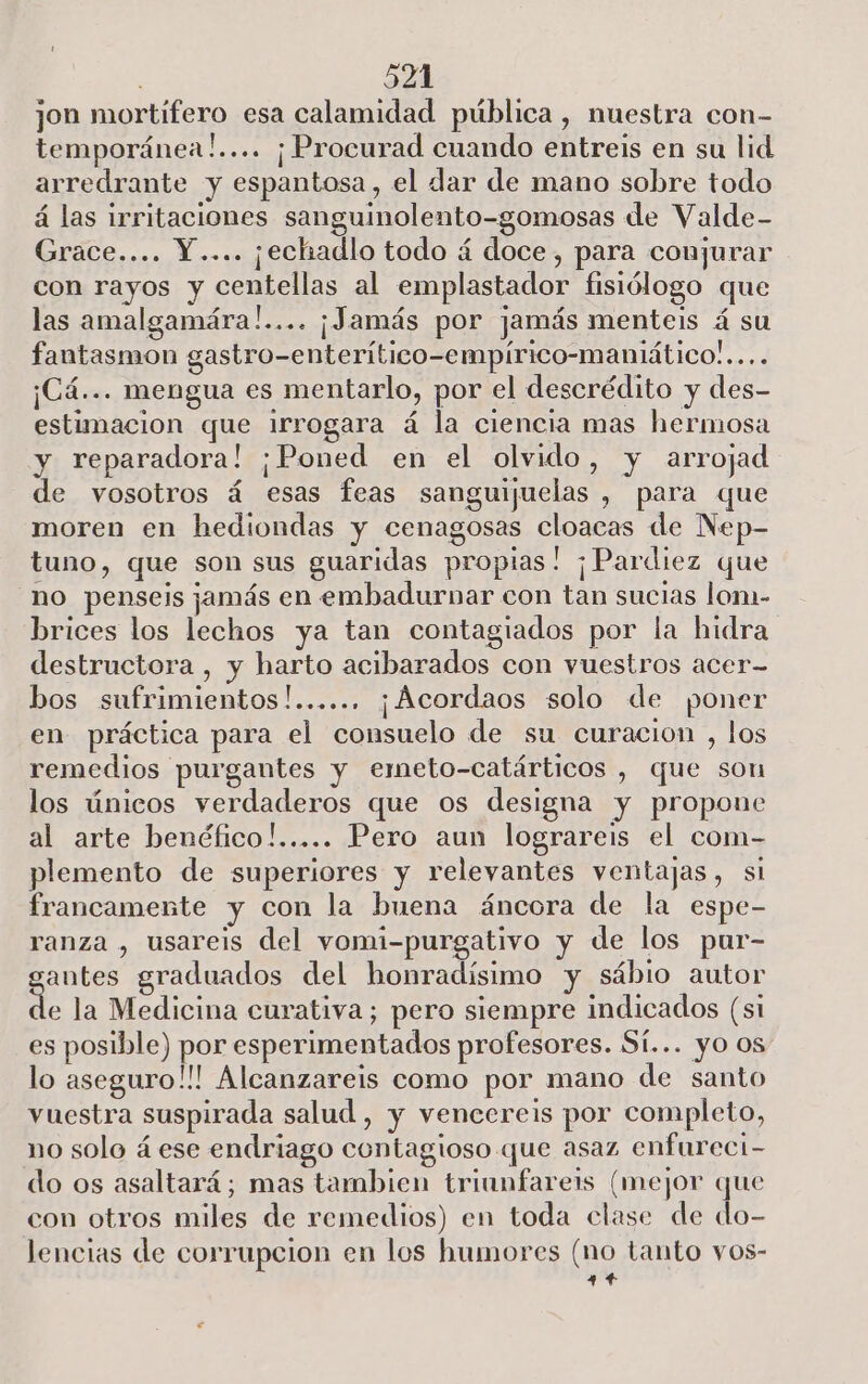 1 : 521 jon mortifero esa calamidad pública, nuestra con- temporánea!.... ¡Procurad cuando entreis en su lid arredrante y espantosa, el dar de mano sobre todo á las irritaciones sanguinolento-gomosas de Valde- Grace.... Y.... ¡echadlo todo á doce, para conjurar con rayos y centellas al emplastador fisiólogo que las amalgamára!.... ¡Jamás por jamás menteis á su fantasmon gastro-enterítico-empírico-maniático..... ¡Cá... mengua es mentarlo, por el descrédito y des- estimacion que irrogara á la ciencia mas hermosa y reparadora! ¡Poned en el olvido, y arrojad de vosotros á esas feas samguijuelas , para que moren en hediondas y cenagosas cloacas de Nep- tuno, que son sus guaridas propias! ¡Pardiez que no penseis jamás en embadurnar con tan sucias lon- brices los lechos ya tan contagiados por la hidra destructora , y harto acibarados con vuestros acer bos sufrimientos!...... ¡Acordaos solo de poner en práctica para el consuelo de su curacion , los remedios purgantes y emeto-catárticos , que son los únicos verdaderos que os designa y propone al arte benéfico!..... Pero aun lograreis el com- plemento de superiores y relevantes ventajas, sl francamente y con la buena áncora de la espe- ranza , usareis del vomi-purgativo y de los pur- antes graduados del honradísimo y sábio autor de la Medicina curativa; pero siempre indicados (si es posible) por esperimentados profesores. Sí... yo 0s lo aseguro!!! Alcanzareis como por mano de santo vuestra suspirada salud , y vencereis por completo, no solo á ese endriago contagioso que asaz enfureci- do os asaltará; mas tambien triunfareis (mejor que con otros miles de remedios) en toda clase de do- lencias de corrupcion en los humores (no tanto vos- 44