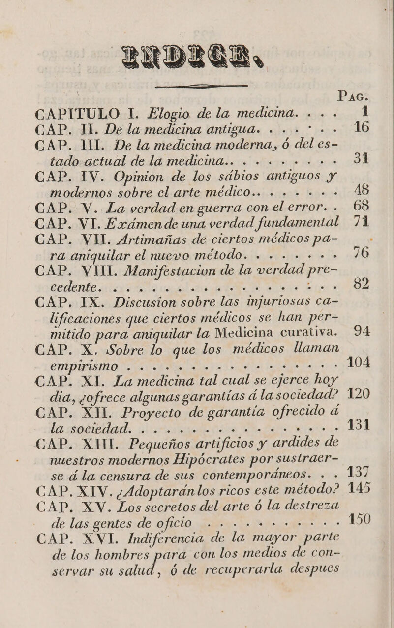 CAPITULO 1. Elogio de la medicina. . de las gentes de OfICIO . +... .... +. CAP. XVI. Indiferencia de la mayor parte de los hombres para con los medios de con- servar su salud, ó de recuperarla despues 1 CAP. 11. De la medicina antigua. . . . * . . 16 CAP. III. De la medicina moderna, ó del es- tado actual de la medicina... . ...... +. 31 CAP. 1V. Opinion de los sdbios antiguos y modernos sobre el arte médicO.. . . . . . +. A8 CAP. V. La verdad en guerra con el error. . 68 CAP. VI. Exámen de una verdad fundamental 71 CAP. VII. Artimañas de ciertos médicos pa- f ra aniquilar el nuevo puelodlakia e ar pe 76 CAP. VII. Manifestacion de la verdad pre- todete sti aldo dad ei Er ISA CAP. IX. Discusion sobre las injuriosas ca- lificaciones que ciertos médicos se han per- | mitido para aniquilar la Medicina curativa. 94 CAP. X. Sobre lo que los médicos llaman empirismo Da E ai? 104 CAP. XI. La medicina tal cual se ejerce hoy dia, ¿ofrece algunas garantías á la sociedad? 120 CAP. XUL. Proyecto de garantía ofrecido á la soébeded. iia ds AR Rs 131 CAP. XIII. Pequeños artificios y ardides de nuestros modernos Hipócrates por sustraer- se á la censura de sus contemporáneos. . . 137 CAP. XIV. ¿Adoptaránlos ricos este método? 145 CAP. XV. Los secretos del arte ó la destreza pS 150