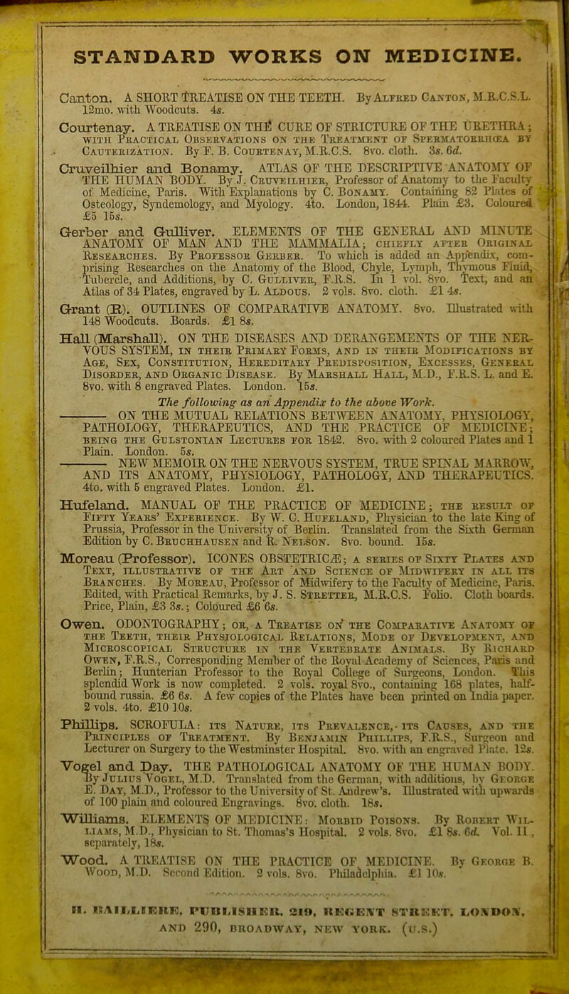 STANDARD WORKS ON MEDICINE. Canton. A SHORT ÎREATISE ON THE TEETIÏ. ByALTEED Cantok, M.R.C.S.L. 12mo. with Woodcuts. 4s. Courtenay. A TREATISE ON THÉ CURE OE STRICTURE OF THE ÙRETHRA ; wiTH Peactical Obsehvations on THE Teeatmï;nt OE Spehmatokehcea by Caüïeuizàtton. By F. B. Couetenay, M.R.C.S. 8vo. cloth. 3s. M. Cruveilhier and Bonamy, ATLAS OF THE DESCRIPTIVE ANATOMY OF THE HÜMAN BODY. By J. Cruveiliiiee, Professor of Anatomy to tlie Faculty of Medicine, Paris. With Explauations by C. Bonamy. Contaimng 82 Plates of Osteology, Syndemology, and Myology. 4to. London, 1844. Plain £3. Coloured £5 I6s. Gerber and GuHiver. ELEMENTS OF THE GENERAL AND MINUTE ANATOMY OF MAN AND THE MAMMALIA; chieely aftee Oeiginax Reseaeches. By Peoeessoe Geebee. To wliich is added an ApilfendÉx, com- prising Researcbes on tlie Anatomy of the Blood, Chyle, Lmph, Th^ous Fluid, ïiibercle, and Additions, by C. Gdllivee, F.R.S. In 1 vol. 8vo. Text, and an Atlas of 34 Plates, engraved by L. Aldous. 2 vols. 8vo. cloth. £1 4s. Grant (B). OUTLINES OF COMPARATIVE ANATOMY. 8vo. Dlustrated «Ith 148 Woodcuts. Boards. £1 8s. HaU (MarsbaU). ON THE DISEASES AND DERANGEMENTS OF THE NER- VOUS SYSTEM, in theie Peimaey Foems, and in theie Modieications by Age, Sex, Constitution, Heeeditaey Peedispüsition, Excesses, General Disoeder, and Oeganic Disease. By Marshall Hall, M.D., F.R.S. L. and E. 8vo. with 8 engraved Plates. London. I5s. The followîng as an Appendix to the above Work. ON THE MUTUAL RELATIONS BETMTEEN ANATOMY, PHYSIOLOGY, PATHOLOGY, THERAPEUTICS, AND THE PRACTICE OF MEDICINE; BEiNG THE GuLSTONiAN Lectuees eoe 1842. 8vo. with 2 coloured Plates and 1 Plain. London. 5s. NEW MEMOIR ON THE NERVOUS SYSTEM, TRUE SPINAL MARROW, AND ITS ANATOMY, PHYSIOLOGY, PATHOLOGY, AND THERAPEUTICS. 4to. with 6 engraved Plates. London. £1. Hufeland. MANUAL 0F THE PRACTICE OF MEDICINE; the eesult oe Fiety Yeaks’ Expeeience. By W. C. Hufeland, Physician to the late King of Prussia, Professor in the University of Berlin. Translated froni the SLvth German Edition by C. Beu CHHAusEN and R. Nelson. 8vo. bound. 15s. Moreau (Professor). ICONES OBSTETRICÆ ; a seeies oe Sixty Plates and Text, illustrative of the Art and Science of Midwifeey in ali. rrs Branches. By Moeeau, Professor of Midwifery to the Faculty of Medicine, Pîuts. Edited, with Practical Remarks, by J. S. Steettee, M.R.C.S. Folio. Cloth boards. Price, Plain, £3 3s. ; Coloured £6 6s. Owen. ODONTOGRAPHY ; or, a Teeatise on the Comparative Anatomy oe THE Teeth, theie Physiological Relations, Mode of Devrlopment, and Miceoscopical Structure in the Vertebrate Animals. By Richard OwEN, F.R.S., Corresponding Menibcr of the Royal Academy of Sciences, Paris and Berlin; Hunterian Professor to the Royal College of Surgeons, London. ïhis splendid Work is now coiupleted. 2 vols, royal 8vo., containing 168 plates, half- bound russia. £6 6s. A few copies of the Plates hâve been printed on India paper. 2 vols. 4to. £10 10s. Phillips. SCROFULA: its Nature, its Prevalence,-its Causes, and the Principles or Teeatment. By Bkn.t.vmin Phillips, F.R.S., Surgeon and Lecturer on Surgery to the Westminster Hospital. 8vo. ■nith an engraved Plate. I2s. Vogel and Day. THE PATHOLOGICAL ANATOMY OF THE HUMAN BODY. ily Julius Vogel, M.D. Translated from the German, with additions, bv George. E. Day, M.D., Professor to the University of St. Andrew’s. Illustrâtcd uitli upwards of 100 plain and coloiu’cd Engravings. 8vo'. cloth. 18s. Williams. ELEMENTS OF MEDICINE: Morbid Poisons. By Robert AVil- i.iAMS, M.D., Physician to St. Thomas’s Hospital. 2 vols. 8vo. £1 8s. 6(t Vol. II , scparatcly, 18s. Wood. A TREATISE ON THE PRACTICE OF MEDICINE. By George B. WooD, M.D. Second Edition. 2 vols. 8vo. Pliiladclphia. £1 K's. II. li:AIMiIF.KF;. l>i;ilM.SlIICU. aïo, KKIJEXT SfnUKT. I,0.\D0X. AND 290, BROADWAY, NEW YORK. (u.S.)