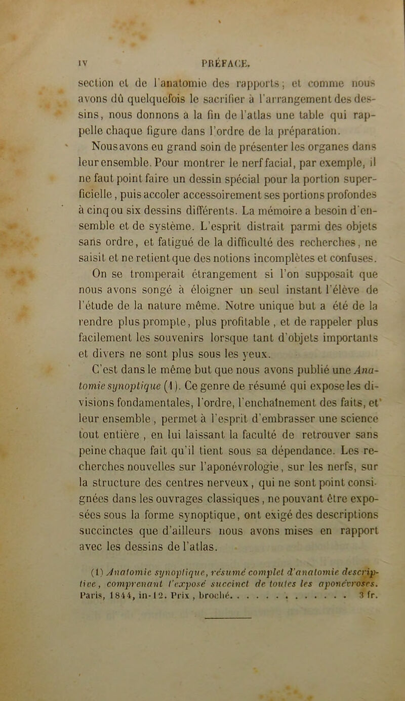 section et de l’anatomie des rapports; et comme nous avons dû quelquefois le sacrifier à l'arrangement des des- sins, nous donnons a la fin de l’atlas une table qui rap- pelle chaque figure dans l’ordre de la préparation. Nous avons eu grand soin de présenter les organes dans leur ensemble. Pour montrer le nerf facial, par exemple, il ne faut point faire un dessin spécial pour la portion super- ficielle , puis accoler accessoirement ses portions profondes à cinq ou six dessins différents. La mémoire a besoin d'en- semble et de système. L’esprit distrait parmi des objets sans ordre, et fatigué de la difficulté des recherches, ne saisit et ne retient que des notions incomplètes et confuses. On se tromperait étrangement si l’on supposait que nous avons songé à éloigner un seul instant l’élève de l’étude de la nature même. Notre unique but a été de la rendre plus prompte, plus profitable , et de rappeler plus facilement les souvenirs lorsque tant d’objets importants et divers ne sont plus sous les yeux. C’est dans le même but que nous avons publié une Ana- tomie synoptique (1 ). Ce genre de résumé qui expose les di- visions fondamentales, l’ordre, l’enchatnement des faits, et’ leur ensemble , permet à l’esprit d’embrasser une science tout entière , en lui laissant la faculté de retrouver sans peine chaque fait qu’il tient sous sa dépendance. Les re- cherches nouvelles sur l’aponévrologie, sur les nerfs, sur la structure des centres nerveux, qui ne sont point consi- gnées dans les ouvrages classiques, ne pouvant être expo- sées sous la forme synoptique, ont exigé des descriptions succinctes que d’ailleurs nous avons mises en rapport avec les dessins de l’atlas. (1) Analomic synoptique, résumé complet d’anatomie descrip- lioe, C07n}nenant l’exposé succinct de toutes les aponévroses. Paris, 1844, iii-12. Prix , broclié a fr.