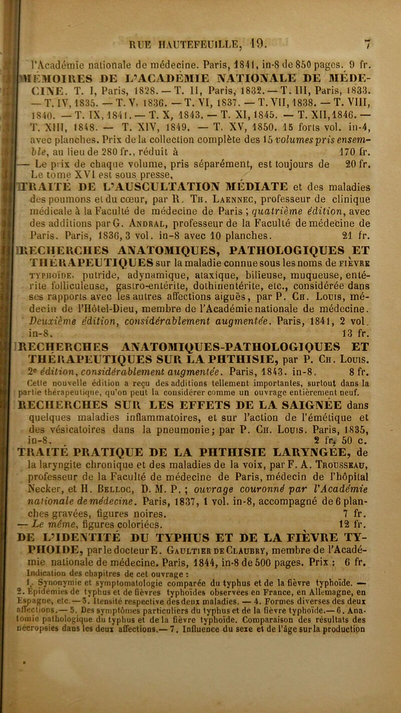 l’Acadéiiiie nationale de médecine. Paris, 1841, in-8 de 850 pages. 9 fr. m EMOI UES DE L’ACADÉMIE IVATIOIVALE DE MÉDE- CLVE. T. I, Paris, 1828. —T. II, Paris, 1832. —T. 111, Paris, 1833. — T. IV, 1835. — T. Y, 183G. — T. VI, 1837. — T. VU, 1838. — T. Vlll, 1840. — T. IX, 1841. —T. X, 1843.— T. XI, 1845. — T. XII,1846.— T. Xm, 1848. — T. XIV, 1849. — T. XV, 1850. 15 forls vol. in-4, avec planches. Prix delà collection complète des volumes pris ensem- ble, au lieu de 280 fr., réduit à 170 fr. Le prix de chaque volume, pris séparément, est toujours de 20 fr. Le tome XVI est sous presse, TTUAITÉ DE L’AUSCULTATION MÉDIATE et des maladies des poumons et du cœur, par R, Th. Laknnec, professeur de clinique médicale à la Faculté de médecine de Paris ; quatrième édition, avec des additions parG. Andral, professeur de la Faculté de médecine de Paris. Paris, 183G, 3 vol. in-8 avec 10 planches. 21 fr. IIIECIIEUCUES ANATOMIQUES, PATHOLOGIQUES ET THÉRAPEUTIQUES sur la maladie connuesous les noms de fikvrk xypHoïDE, putride, adynamique, ataxique, bilieuse, muqueuse, enté- rite folliculeuse, gastro-entérite, dothiiientérite, etc., considérée dans ses rapports avec les autres affections aiguës, par P. Ch. Louis, mé- decin de l’Hôlel-Dieu, membre de l’Académie nationale de médecine. Deuxième édition, considérablement augmentée, Paris, 1841, 2 vol. in-8. 13 fr. IRECHERCHES ANATOMIQUES-PATHOLOGIQUES ET THÉRAPEUTIQUES SUR LA PHTHISIE, par P. Ch. Louis. édition, considérablement augmentée. Paris, 1843. in-8, Sfr. Cette nouvelle édition a reçu des additions tellement importantes, surtout dans la partie thérapeutique, qu’on peut la considérer comme un ouvrage entièrement neuf. RECHERCHES SUR LES EFFETS DE LA SAIGNÉE dans quelques maladies inflammatoires, et sur l’action de l’émétique et des vésicatoires dans la pneumonie; par P. Ch. Louis. Paris, 1835, in-8. 2 fr. 50 c. TRAITÉ PRATIQUE DE LA PHTHISIE LARYNGÉE, de la laryngite chronique et des maladies de la voix, par F. A. Trousseau, professeur de la Faculté de médecine de Paris, médecin de l’hôpital Necker, et H. Bklloc, D. M. P. ; ouvrage couronné par l’Académie nationale demédecine. Paris, 1837, 1 vol. in-8, accompagné de 6 plan- ches gravées, figures noires. 7 fr. — Le même, figures coloriées. 12 fr. DE L’IDEXTITÉ DU TYPHUS ET DE LA FIEVRE TY- PHOÏDE, parle docteur E. Gaultier de Claubry, membre de l'Acadé- mie nationale de médecine. Paris, 1844, in-8 de 500 pages. Prix : 6 fr. Indication des chapitres de cet ouvrage : 1^. Synonymie et symptomatologie comparée du typhus et de la fièvre typhoïde. — 2. Epidémies de typhus et de fièvres typhoïdes observées en France, en Allemagne, en Espagne, etc,— 3. Itensité respective des deux maladies. — 4. Formes diverses des deux alTections.— 5. Des symptômes particuliers du typhus et de la fièvre typhoïde.— 6. Ana- tomie pathologique du typhus et delà fièvre typhoïde. Comparaison des résultats des