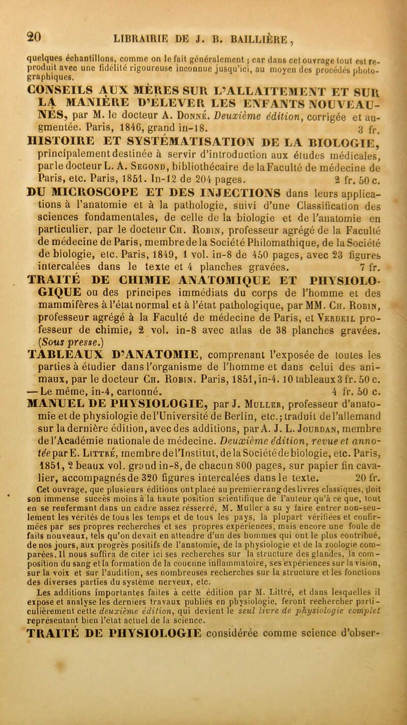 quelques échantillons, comme on le fait généralement ; car dans cet ouvrage tout est re- produit avec une fidélité rigoureuse inconnue jusqu’ici, au moyen des procédés nlioto- graphiques. CONSEILS AUX MÈRES SUR L’ALLAITEMENT ET SUR LA MANIERE D’ÉLEVER LES ENFANTS NOUVEAU- NÉS, par M. le docteur A. Donné. Deuxième édition, corrigée et au- gmentée. Paris, 1846, grand in-18. 3 f,-. HISTOIRE ET SYSTÉMATISATION DE LA BIOLOGIE, principalement destinée à servir d’introduction aux études médicales, parle docteur L. A. Second, bibliothécaire de laFaculté de médecine de Paris, etc. Paris, 1851. ln-I2 de 204 pages. 2 fr. 50 c. DU MICROSCOPE ET DES INJECTIONS dans leurs applica- tions à l’anatomie et à la pathologie, suivi d’une Classification des sciences fondamentales, de celle de la biologie et de l’anatomie en particulier, par le docteur Cii. Robin, professeur agrégé de la Faculté de médecine de Paris, membrede la Société Philomathique, de la Société de biologie, etc. Paris, 1849, 1 vol. in-8 de 450 pages, avec 23 figures intercalées dans le texte et 4 planches gravées. 7 fr. TRAITÉ DE CHIMIE ANATOMIQUE ET PHYSIOLO- GIQUE ou des principes immédiats du corps de l’homme et des mammifères à l’état normal et à l’état pathologique, par MM. Cir. Robin, professeur agrégé à la Faculté de médecine de Paris, et Verdeil pro- fesseur de chimie, 2 vol. in-8 avec atlas de 38 planches gravées. (Sous presse.) TABLEAUX D’ANATOBIIE, comprenant l’exposée de toutes les parties à étudier dans l’organisme de l’homme et dans celui des ani- maux, par le docteur Ch. Robin, Paris, 1851,in-4.10 tableauxSfr. 50 c. — Le même, in-4, cartonné. 4 fr. 50 c. MANUEL DE PHYSIOLOGIE, par J. Muller, professeur d’anato- mie et de physiologie del’Université de Berlin, etc.; traduit del’allemand sur la dernière édition, avec des additions, par A. J. L. Jourdan, membre de l’Académie nationale de médecine. Deuxième édition, revue et anno- I^eparE. Littré, membrederinstitut,delàSociétédebiologie, etc. Paris, 1851, 2 beaux vol. grand in-8, de chacun 800 pages, sur papier fin cava- lier, accompagnés de 320 figures intercalées dans le texte. 20 fr. Cet ouvrage, que plusieurs éditions ontplacé au premierrangdes livres classiques, doit son immense succès moins à la haute position scientifique de l’auteur qu’à ce que, tout en se renfermant dans un cadre assez résserré, M. Muller a su y taire entrer non-seu- lement les vérités de tous les temps et de tous les pays, la plupart vériliées et confir- mées par ses propres recherches et ses propres expériences, mais encore une foule de faits nouveaux, tels qu’on devait en attendre d’un des hommes qui ont le plus contribué, de nos jours, aux progrès positifs de l’anatomie, de la physiologie et de la zoologie com- parées. Il nous suffira de citer ici ses recherches sur la structure des glandes, la com- position du sang et la formation de la couenne inflammatoire, ses expériences sur la vision, sur la voix et sur l’audition, ses nombreuses recherches sur la structure et les fonctions des diverses parties du système nerveux, etc. Les additions importantes faites à cette édition par M. Littré, et dans lesquelles il expose et analyse les derniers travaux publiés en physiologie, feront rechercher parli- culièrement cette rfeîz«ème édition, qui devient le sewf livre de physiologie complet représentant bien l’état actuel de la science. TRAITÉ DE PHYSIOLOGIE considérée comme science d’obser-