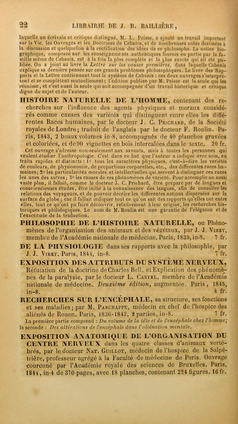 laquelle un écrivain et critique distingue, M. L. Pcisse, a ajouté un travail important sur la Vie, les Ouvrages et les Uoctriucs de Cabanis, et de nombreuses notes destinées à la discussion et quelquefois à la rectification des idées de ce philosophe. La notice bio- graphique, composée sur les renseignements authentiques fournis en partie par la fa- mille même de Cabanis, est à la fois la plus complète et la plus exacte qui ait été pu- bliée. On a joint au livre la Lettre sur les causes premières, dans laquelle Cabanis explique sa dernière pensée sur ces grands problèmes philosophiques. Le livre des Rap- ports et la Lettre contiennent tout le système de Cabanis : ces deux ouvrages s’interprè- tent et se complètent mutuellement; l’édition publiée par M. Peisse est la seule qui les réunisse, et c’est aussi la seule qui soit accompagnée d’un travail historique et critique digne du sujet et de l’auteur. HISTOIRE NATURELLE DE L’HOMME, contenant des re- cherches sur l’influence des agents physiques et moraux considé- rés comme causes des variétés qui distinguent entre elles les diffé- rentes Races humaines, par le docteur J. G. Priciiard, de la Société royales de Londre ; traduit de l’anglais par le docteur F. Roulin. Pa- ris, 1843, 2 beaux volumes in-8, accompagnés de 40 planches gravées et coloriées, et de90 vignettes en bois intercalées dans le texte. 20 fr. Cet ouvrage s’adresse non-seulement aux savants, mais à toutes les personnes qui veulent étudier l’anthropologie. C’est dans ce but que l’auteur a indiqué avec soin, en traits rapides et distincts : 1° tous les caractères physiques, c’est-à-dire les variétés de couleurs, de physionomie, de proportions corporelles, etc., des différentes races hu- maines; 2“ les particularités morales et intellectuelles qui servent à distinguer ces races les unes des autres ; 3» les causes de ces phénomènes de variété. Pour accomplir un aussi vaste plan, il fallait, comme le docteur J. C. Prichard, être préparé par de longues et consciencieuses études, être initié à la connaissance des langues, afin de consulter les relations des voyageurs, et de pouvoir décrire les différentes nations dispersées sur la surface du globe ; car il fallait indiquer tout ce qu’on sait des rapports qu’elles ont entre elles, tout ce qu’ont pu faire découvrir, relativement à leur origine, les recherches his- toriques et philologiques. Le nom de M. Roulin est une garantie de l’élégance et de l’exactitude de la traduction. PHILOSOPHIE DE L’HISTOIRE NATURELLE, ou Phéno- mènes de l’organisation des animaux et des végétaux, par J. J. A’irev, membre de l’Académie nationale de médecine. Paris, 1835, in-8. 7 fr. DE LA PHYSIOLOGIE dans ses rapports avec la philosophie, par J. J. 'ViRKY. Paris, 1844, in-8. 7 fr. EXPOSITION DES ATTRIBUTS DU SYSTÈME NERVEUX, Réfutation de la doctrine de Charles Bell, et Explication des phénom^ nés de la paralysie, par le docteur L. Castel, membre de l’Académie nationale de médecine. Deuxième edifion, augmentée. Paris, 1845, in-8. 4 fr. RECHERCHES SUR L’ENCÉPHALE, sa structure, ses fonctions et ses maladies; par M. Parchappe, médecin en chef de l’hospice des aliénés de Rouen. Paris, 1836-1842, 2 parties, in-8. 7 fr. La première partie comprend : Du volume de la tête et de l'encéphale chez l’homme; la seconde : Des altérations de l'encéphale dans l’aliénation mentale. EXPOSITION ANATOMIQUE DE L’ORGANISATION DU CENTRE NERVEUX dans les quatre classes d’animaux verté- brés, par le docteur Nat. Guillot, médecin de l’hospice de la Salpê- trière, professeur agrégé à la Faculté de médecine de Paris. Ouvrage couronné par l’Académie royale des sciences de Bruxelles. Paris, 1844, in-4 de 370 pages, avec 18 planches, contenant 224 figures. 16 fr.