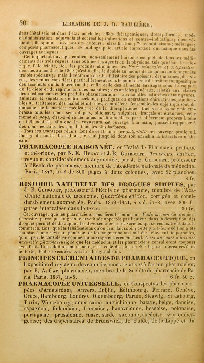 (hns l'état sain et dans l’ctat morbide; ofTels thérapeutiques; doses; formes; mode d’administration, adjuvants et correctifs ; indications et contre-indications; inconvé- nients ; 0» opinions diverses des auteurs; classification; 7« combinaisons ; mélanges ■ composés pliarniaceutiques; 8» bibliographie, article important qui manque dans les ouvrages analogues. Cet important ouvrage contient non-seulement l’Iiistoire complète de tous les médi- caments des trois règnes, sans oublier les agents de la physique, tels que l’air, le calo- rique, l’electricité, etc.; les produits chimiques, Eaux minérales et arli/icielles, décrites au nombre de 1800 (c’est-à-dire le double au moins de ce qu’en contiennent les traités spéciaux) ; mais il renferme’de plus l’Histoire des poisons, des miasmes, des vi- rus, des venins, considérés particulièrement sous le point de vue du traitemeut spécifique des accidents qu’ils déterminent ; enfin celle des aliments envisagés sous le rapport de la diète et du régime dans les maladies ; des articles généraux, relatifs aux classes des médicaments et des produits pharmaceutiques, aux familles naturelles et aux genres, animaux et végétaux ; enfin certaines pratiques ou opérations chirurgicales, ajiplica- bles au traitement des maladies internes, complètent l’ensemble des objets qui sont du domaine de la matière médicale et de la thérapeutique. Une vaste synonymie em- brasse tous les noms_ scientifiques, officinaux, vulgaires, français et étrangers, celle même de pays, c’est-à-dire les noms médicamenteux particulièrement propres à telle ou telle contrée, afin que les voyageurs, cet ouvrage à la main, puissent rapporter à des noms certains les appellations les plus barbares. Tous ces avantages réunis font de ce Dictionnaireun ouvrage pratique à l’usage de toutes les nations, le seul jusqu’ici dont soit enrichie la littérature médi- cale, PHARMACOPÉE RAISONNÉE, ou Traité de Pharmacie pratique et théorique, par N. E. Henry et J. B. Guibourt. Troisième édition, revue et considérablement augmentée, par J. B. Guibourt, professeur à l’Ecole de pharmacie, membre de l’Académie nationale de médecine. Paris, 1847, in-8 de 800 pages à deux colonnes, avec 22 planches. 8 fr. HISTOIRE NATURELLE DES DROGUES SIMPLES, par J. B. Guibourt, professeur à l’Ecole de pharmacie, membre de l’Aca- démie nationale de médecine. Quatrième édition, corrigée et consi- dérablement augmentée. Paris, 1849-1851, 4 vol. in-8, avec 800 li- gures intercalées dans le texte. 30 fr. Cet ouvrage, que les pharmaciens considèrent comme un Vade mecum de première nécessité, parce que la grande exactitude apportée par l’auteur dans la description des drogues permet de distinguer les diverses espèces et variétés qui se rencontrent dans le commerce, ainsi que les falsifications qu’on leur fait subir ; cette quatrième édition a été soumise à une révision générale, et les augmentations ont été tellement importantes, qu’on peut le considérer comme un ouvrage entièrement neuf. C’est un cours d'histoire naturelle pharmaceutique que les médecins et les pharmaciens consulteront toujours avec fruit. Une addition importante, c’est celle de plus de 800 figures intercalées dans le texte, toutes exécutées avec le plus grand soin. PRINCIPES ÉLÉMENTAIRES DE PHARMACEUTIQUE, ou Exposition du système des connaissances relatives à l’art du pharmacien; par P. A. Cap, pharmacien, membre de la Société de pharmacie de Pa- ris. Paris, 1837, in-8. 6 fr. 50 c. PHARMACOPÉE UNIVERSELLE, ou Gonspectus des pharmaco- pées d’Amsterdam, Anvers, Duljlin, Édimbourg, Ferrare, Genève, Grèce, Hambourg, Londres, Oldembourg, Parme, Sleswig, Strasbourg, Turin, Wurlzbourg; américaine, autrichienne, balave, belge, danoise, espagnole, finlandaise, française, hanovrienne, hessoise, polonaise, portugaise, prussienne, russe, sarde, saxonne, suédoise, xvurtember- geoise; des disjiensaires de Brunswick, de l'eide, de la Lippe et du