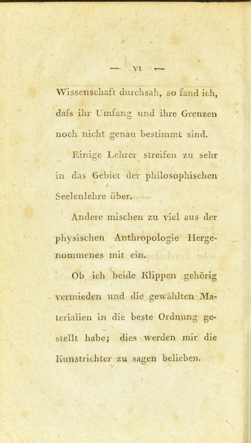 Wissenschaft durchsah, so fand ich, dafs ihr Umfans: und ihre Grenzen noch nicht genau bestimmt sind. Einige Lehrer streifen zu sehr in das Gebiet der philosophischen / Seelenlehre über. Andere mischen zu viel aus der physischen Anthropologie Herge- nommenes mit ein. Ob ich beide Klippen gehörig vermieden und die gewählten Ma- o • / 1 *0 terialien in die beste Ordnung ge- stellt habe; dies werden mir die Kunstlichter zu sagen belieben.