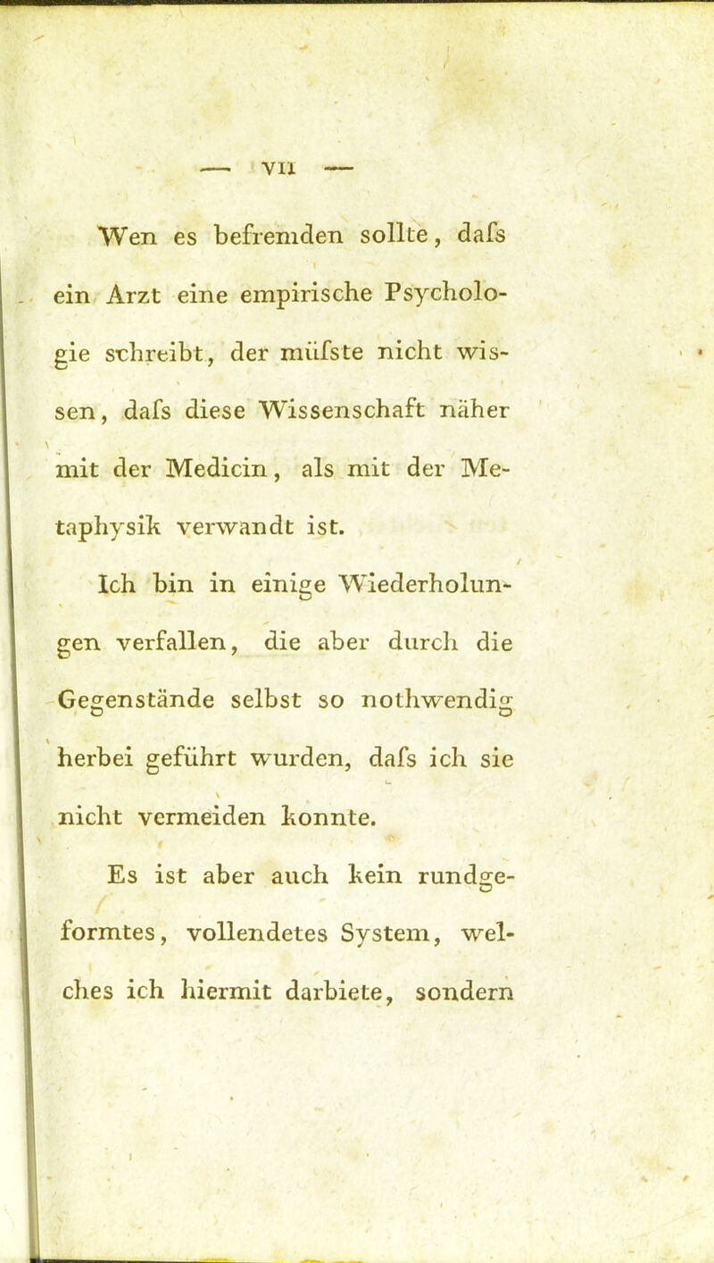 VII Wen es befremden sollte, dafs ' i ein Arzt eine empirische Psycholo- gie schreibt, der miifste nicht wis- sen, dafs diese Wissenschaft näher \ mit der Medicin, als mit der Me- taphysik verwandt ist. Ich bin in einige Wiederholun- gen verfallen, die aber durch die Gegenstände selbst so nothwendig o O herbei geführt wurden, dafs ich sie \ nicht vermeiden konnte. # *- Es ist aber auch kein rundge- /. formtes, vollendetes System, wel- ches ich hiermit darbiete, sondern I