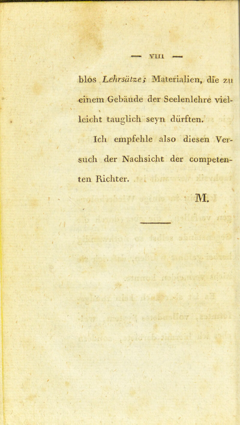 VIII blos Lehrsätze; Materialien, die zu einem Gebäude der Seelenlehre viel- \ leicht tauglich seyn dürften. Ich empfehle also diesen Ver- such der Nachsicht der competen- ten Richter. ■ M.