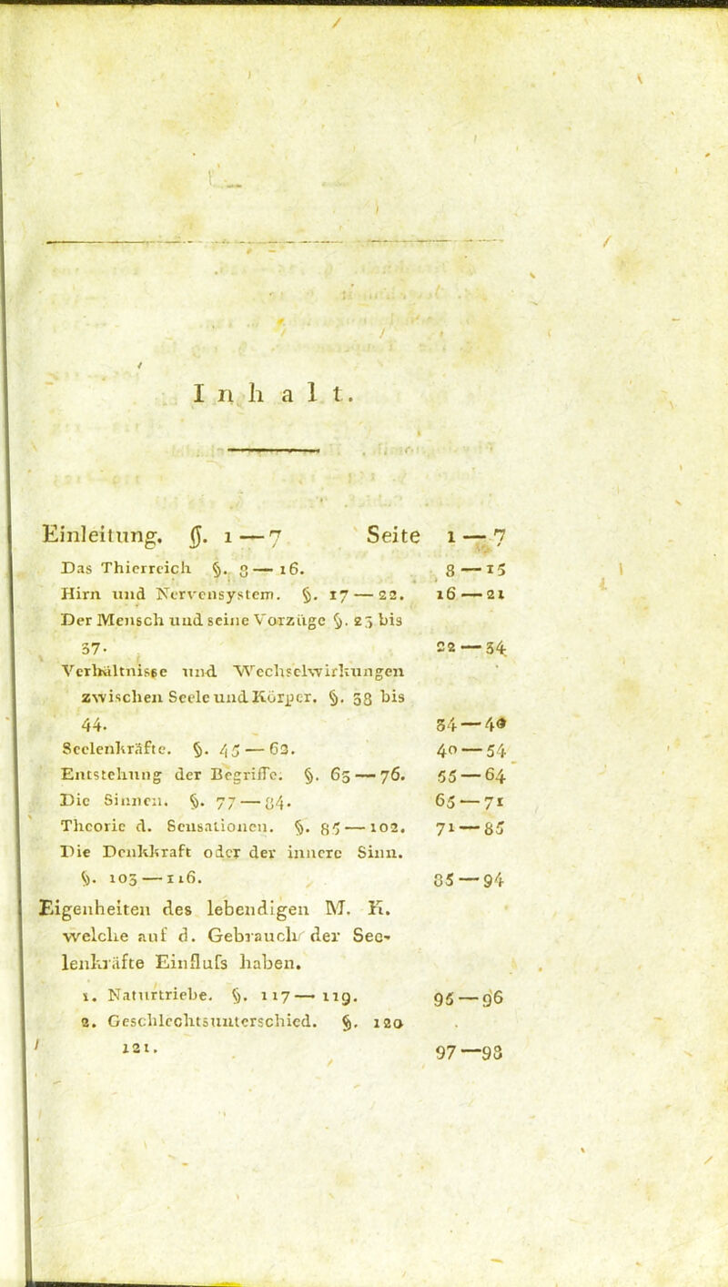 I n h alt. Einleitung. $. 1—7 Seite i — n v ' Das Thierreich §. 3—16. 8 — 15 Hirn und Nervensystem. §. 17 — 22. Der Mensch und seine Vorzüge 25 bis 16 21 . 37’ i Verhältnisse und. Wechselwirkungen zwischen Seele und Körper. §. 38 bis 22 — 34 44. 34 — 40 Seelenkräfte. §. 45— 63. 40 — 54 Entstehung der Begriffe. §. 65 — 76. 55 — 64 Die Sinnen. §. 77 — 34. 65 — 71 Theorie d. Sensationen. §. 85 — 102. Die Denkkraft oder dev innere Sinn. 7i — 85 <,). 105 —116. 05 — 94 Eigenheiten des lebendigen M. K. welche auf d. Gebrauch/'der Seo lenkiiifte Einflufs haben. 1. Naturtriebe. §. 117—119. 95 — g’6 2. Geschlcchtsunterschied. §.120 121. / 97—93