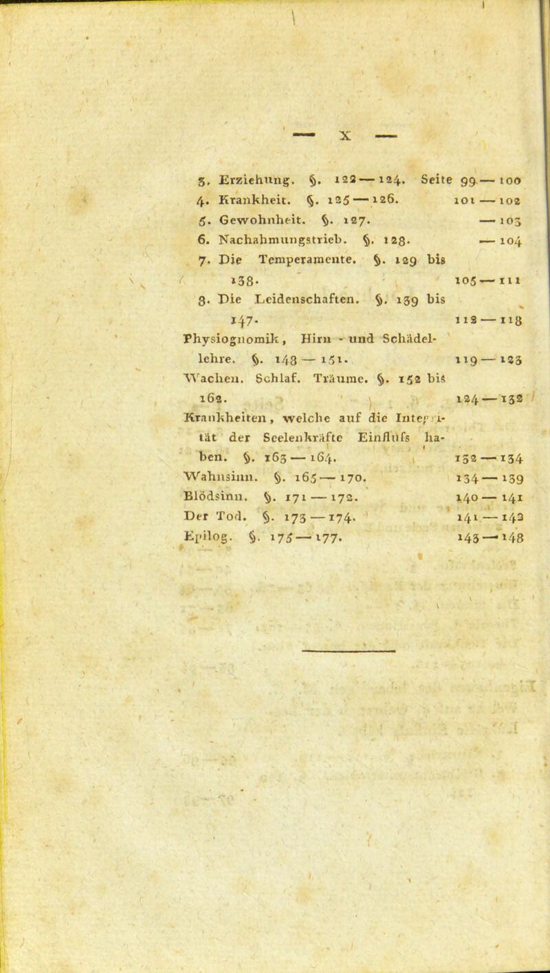 5, Erziehung. §. »22—124. Seite 99.— 100 4. Krankheit. §. 125— 126. 101 — 102 5. Gewohnheit, fy. 127. — 103 6. Nachahmungstrieb. § ■ >28- — 104 7. Die Temperamente. 129 bis »38- »05 — 111 3. Die Leidenschaften. $>• »39 bis % »47- 112 — »»8 Physiognomik, Hiru - und Schädel- lehre. §. 148—151. 119 — »23 Wachen. Schlaf. Träume. §• »52 bis 162. 124 — 132 Krankheiten, welche auf die Inte/'.a* tat der Seelenkräftc Ein/lufs ha- 1 1 ben. §. 163—164. Wahnsinn. 165—170. Blödsinn. $>. 171 — 172. Der Tod. §. 173 —174. Epilog. §. 175—177. 152 134 140 141 143 — 134 — 139 — 141 — 143 —»48  .1