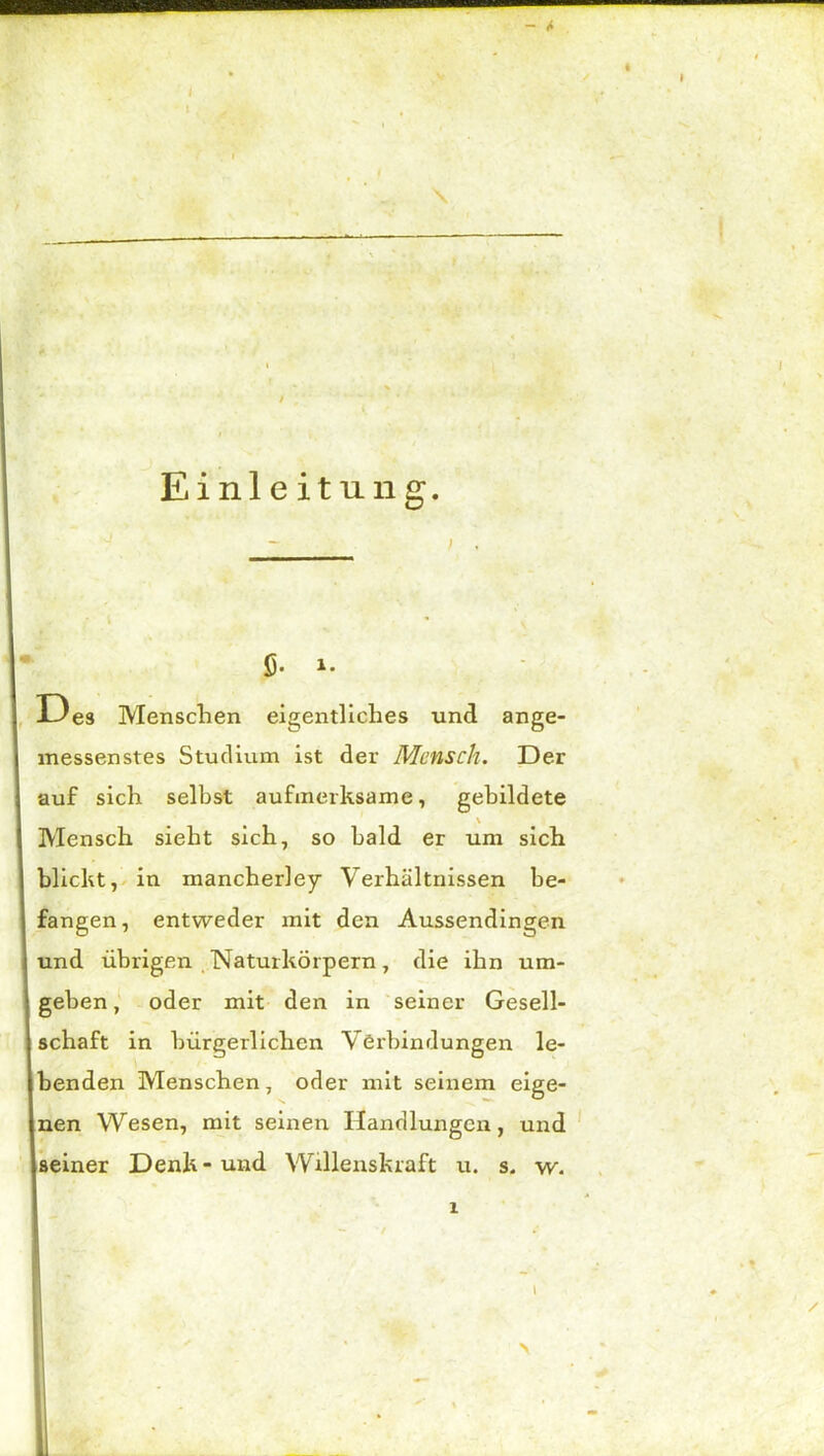 Einleitung. ; . Ö- i. Des Menschen eigentliches und ange- messenstes Studium ist der Mensch. Der auf sich selbst aufmerksame, gebildete \ Mensch sieht sich, so bald er um sich blickt, in mancherley Verhältnissen be- fangen, entweder mit den Aussendingen und übrigen Naturkörpern, die ihn um- geben, oder mit den in seiner Gesell- schaft in bürgerlichen Verbindungen le- benden Menschen, oder mit seinem eige- nen Wesen, mit seinen Handlungen, und seiner Denk-und Willenskraft u. s. w. \