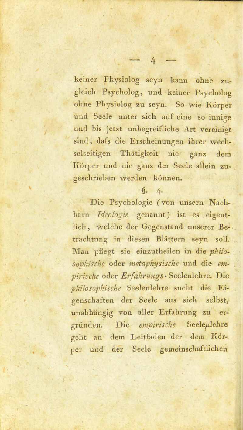 keiner Fhysiolog seyn kann ohne zur gleich Psycholog, und keiner Psycholog ohne Physiolog zu seyn. So wie Körper und Seele unter sich, auf eine so innige und bis jetzt unbegreifliche Art vereinigt sind, dafs die Erscheinungen ihrer wech- selseitigen Thätigkeit nie ganz dem Körper und nie ganz der Seele allein zu- geschrieben werden können. ö* 4- / Die Psychologie (von uxlsern Nach- barn Ideologie genannt) ist es eigent- lich , welche der Gegenstand unserer Be- trachtung in diesen Blättern seyn soll. Man pflegt sie einzutheilen in die philo- sophische oder metaphysische und die em- pirische oder Erfahrungs- Seelenlehre. Die philosophische Seelenlehre sucht die Ei- genschaften der Seele aus sich selbst, unabhängig von aller Erfahrung zu er- gründen. Die empirische Seele^nlehre geht an dem Leitfaden der dem Kör- per und der Seele gemeinschaftlichen