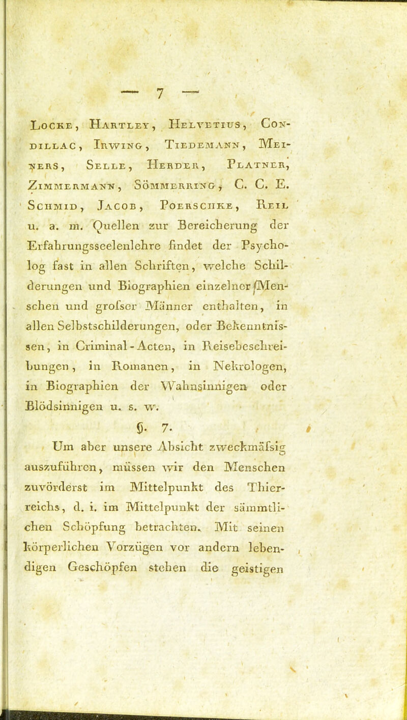 I •f Locke, Hartley, Helvetius, Con- DILLAC , InWING , TlEDEMANU, MeI- ^ehs, Selle, Herder, Platner, ZlMMERMANN, SoMMERRITTG , C. C. E. Sciimid, Jacob, Poersciike, Reil u. a. m. Quellen zur Bereicherung der Erfahrungsseelenlehre findet der Psycho- log fast in allen Schriften, welche Schil- derungen und Biographien einzelner ^Men- schen und grolscr Männer enthalten, in allen Selbstschilderungen, oder Bekenntnis- sen , in Criminal - Acten, in Reisebeschrei- Lungcn, in Romanen, in Nekrologen, in Biographien der Wahnsinnigen oder l Blödsinnigen u. s. w. fi. 7- Um aber unsei'e Absicht zweckmafsig auszuführen, müssen wir den Menschen zuvörderst im Mittelpunkt des Thier- reichs, d. i. im Mittelpunkt der sämmtli- j chen Schöpfung betrachten* Mit seinen körperlichen Vorzügen vor andern leben- , digen Geschöpfen stehen die geistigen