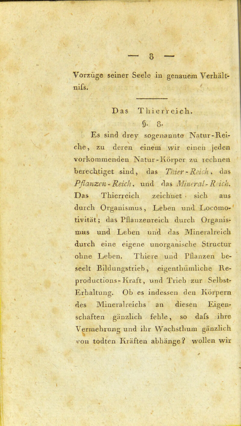 3 Vorzüge seiner Seele in genauem Verhält- nis. Das T h i e r V e i c h. 6- 8- Es sind drey sogenannte Natur-Rei- che, zu deren einein wir einen jeden vorkommenden Natur-Körper zu rechnen berechtiget sind, das Thier - Reich , das Pflanzen- Reich, und das Mineral-R ich. Das Thierreich zeichnet - sich aus durch Organismus, Leben und Locomo- tivität; das Pflanzenreich durch Organis- mus und Leben und das Mineralreich durch eine eigene unorganische Structur ohne Leben. Thiere und Pflanzen be- seelt Bildungstrieb, eigenthümliche Re- productions-Kraft, und Trieb zur Selbst- Erhaltung. Ob es indessen den Körpern des Mineral reiclis an diesen Eigen- schaften gänzlich fehle, so dafs ihre Vermehrung und ihr Wachsthum gänzlich von todten Kräften abhänge? wollen wir