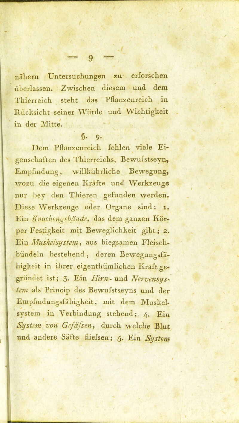 / _ 9 — nähern Untersuchungen zu erforschen überlassen. Zwischen diesem und dem Thierreich steht das Pflanzenreich in Rücksicht seiner Würde und Wichtigkeit in der Mitte. 5- 9* Dem Pflanzenreich fehlen viele Ei- \ genschaften des Thierreichs, Bewufstseyn, Empfindung, willkührliche Bewegung, wozu die eigenen Kräfte und Werkzeuge nur bey den Thieren gefunden werden. Diese Werkzeuge oder Organe sind: l. Ein Knochengebäude, das dem ganzen Kör- per Festigkeit mit Beweglichkeit gibt; 2. Ein Muskelsystem, aus biegsamen Fleisch- bündeln bestehend , deren Bewegungsfä- higkeit in ihrer eigentümlichen Kraft ge- gründet ist; 3. Ein Hirn - und Nervensys« tem als Princip des Bewufstseyns und der Empfindungsfähigkeit, mit dem Muskel- . / ^ System in Verbindung stehend; 4. Ein System von Gtfäfsen, durch welche Blut und andere Säfte fliefsen; 5. Ein System