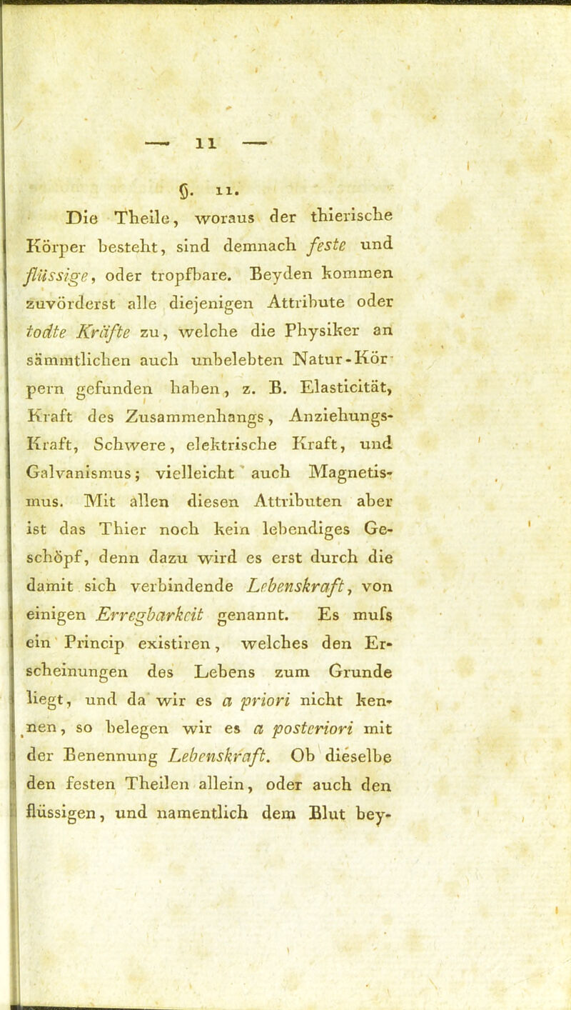 ß. 11« Die Theile, woraus der thierische Körper besteht, sind demnach feste und flüssige, oder tropfbare. Beyden kommen i zuvörderst alle diejenigen Attribute oder todte Kräfte zu, welche die Physiker an sSmmtlichen auch unbelebten Natur-Kör pern gefunden haben, z. B. Elasticität, Kraft des Zusammenhangs, Anziehungs- Kraft, Schwere, elektrische Kraft, und Galvanismus; vielleicht auch Magnetis- mus. Mit allen diesen Attributen aber ist das Thier noch kein lebendiges Ge- schöpf, denn dazu wird es erst durch die damit sich verbindende Lebenskraft, von einigen Erregbarkeit genannt. Es mufs ein Princip existiren, welches den Er- scheinungen des Lebens zum Grunde liegt, und da wir es a priori nicht ken- nen, so belegen wir es a posteriori mit der Benennung Lebenskraft. Ob dieselbe den festen Theilen allein, oder auch den flüssigen, und namentlich dem Blut bey-