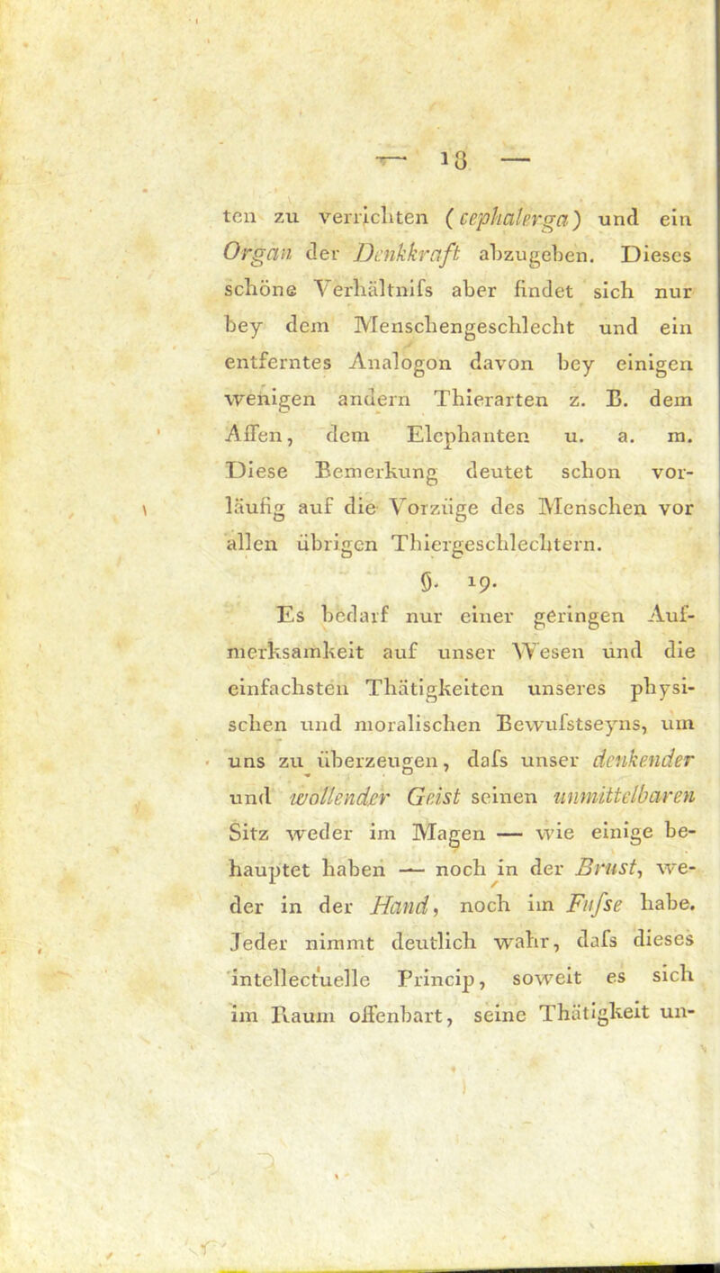 teil zu verrichten (cepkakrga) und ein Organ der Denkkraft abzugeben. Dieses schöne Verhältnifs aber findet sich nur bey dem Menschengeschlecht und ein entferntes Analogon davon bey einigen wenigen andern Thierarten z. B. dem Affen, dem Elcphanten u. a. m. Diese Bemerkung deutet schon vor- läufig auf die Vorzüge des Menschen vor allen übrigen Thiergeschlechtern. 9. 19. Es bedarf nur einer geringen Auf- merksamkeit auf unser Wesen und die einfachsten Thätigkeiten unseres physi- schen und moralischen Bewufstseyns, um uns zu überzeugen, dafs unser denkender und 'wollender Geist seinen unmittelbaren Sitz weder im Magen — wie einige be- hauptet haben —- noch in der Brust, we- der in der Hand, noch im Fufse habe. Jeder nimmt deutlich wahr, dafs dieses intellectuelle Princip, soweit es sich im Raum offenbart, seine Thätigkeit un- A' )