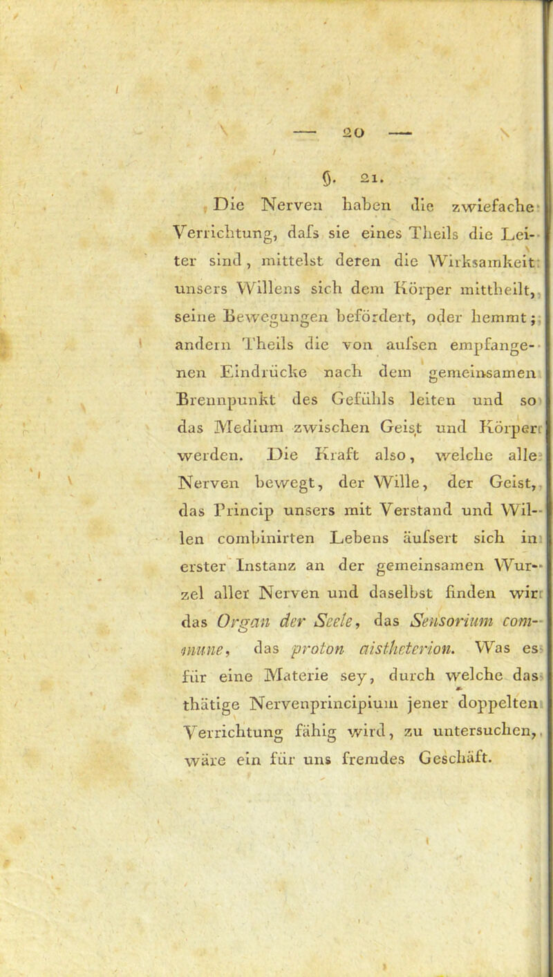 Ö- 21. Die Nerven haben die zwiefache Verrichtung, dafs sie eines Theils die Lei- \ ter sind, mittelst deren die Wirksamkeit unsers Willens sich dem Körper mittheilt, seine Bewegungen befördert, oder hemmt; andern Theils die von aufsen empfange- nen Eindrücke nach dem gemeinsamen Brennpunkt des Gefühls leiten und so das Medium zwischen Geist und Körpert werden. Die Kraft also, welche alle Nerven bewegt, der Wille, der Geist, das Princip unsers mit Verstand und Wil- len conrbinirten Lebens äufsert sich in erster Instanz an der gemeinsamen Wur- zel aller Nerven und daselbst finden wir das Organ der Seele, das Sensörium com- mune, das pröton aistheterion. Was es für eine Materie sey, durch welche das m- thätige Nervenprincipium jener doppelten Verrichtung fähig wird, zu untersuchen,. wäre ein für uns fremdes Geschäft. i